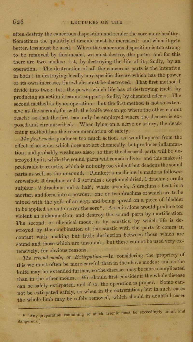 often desti-oy the cancerous disposition and render tlie sore more healthy. Sometimes the quantity of arsenic must be increased ; and when it gets better, less must be used. When the cancerous disposition is too strong to be removed by this means, we must desti-o)’’ the parts; and for this there are two modes: 1st, by destroying the life of it; 2ndly, by an operation. The destruction of all the cancerous parts is the intention in both : in destroying locally any specific disease which has the power of its own increase, the whole must be destroyed. That first method I divide into two : 1st, the power which life has of destroying itself, by producing an action it cannot support; 2ndly, by chemical effects. The second method is by an operation ; but the first method is not so exten- sive as the second, for with the knife we can go where the other cannot reach; so that the first can only be employed where the disease is ex- posed and circumscribed. When lying on a nen^e or artery, the dead- ening method has the recommendation of safety. The first mode produces too much action, as would appear from the effect of arsenic, which does not act chemically, but produces inflamma- tion, and probably weakness also ; so that the diseased parts will be de- stroyed by it, while the sound parts will remain alive : and this makes it preferable to caustic, which is not only too violent but deadens the sound parts as well as the unsound. Plunkett’s medicine is made as follows : crowsfoot, 3 drachms and 2 scruples; dogfennel dried, 1 drachm; crude sulphur, 2 drachms and a half; white arsenic, 5 drachms: beat in a mortar, and form into a powder: one or two drachms of which are to be mixed with the yolk of an egg, and being spread on a piece of bladder to be applied so as to cover the sore* *. Arsenic alone would produce too violent an inflammation, and destroy the sound parts by mortification. The second, or chemical mode, is by caustics, by which life is de- stroyed by the combination of the caustic with the parts it comes in contact with, making but little distinction between those which are sound and those which are unsound ; but these eannot be used very ex- tensively, for obvious reasons. . The second mode, or Extirpation.—In considering the propriety of this we must often be more careful than in the above modes; and as the knife may be extended further, so the diseases maybe more complicated than in the other modes. We should first consider if the whole disease can be safely extirpated, and if so, the operation is proper. Sontie can- not be extirpated safely, as when in the extremities; but m such cases the whole limb may be safely removed, which should m doubtful cases . • • „ nrcenic must be exceedingly unsafe and • [Any preparation containing so much arsenic m dangerous.]