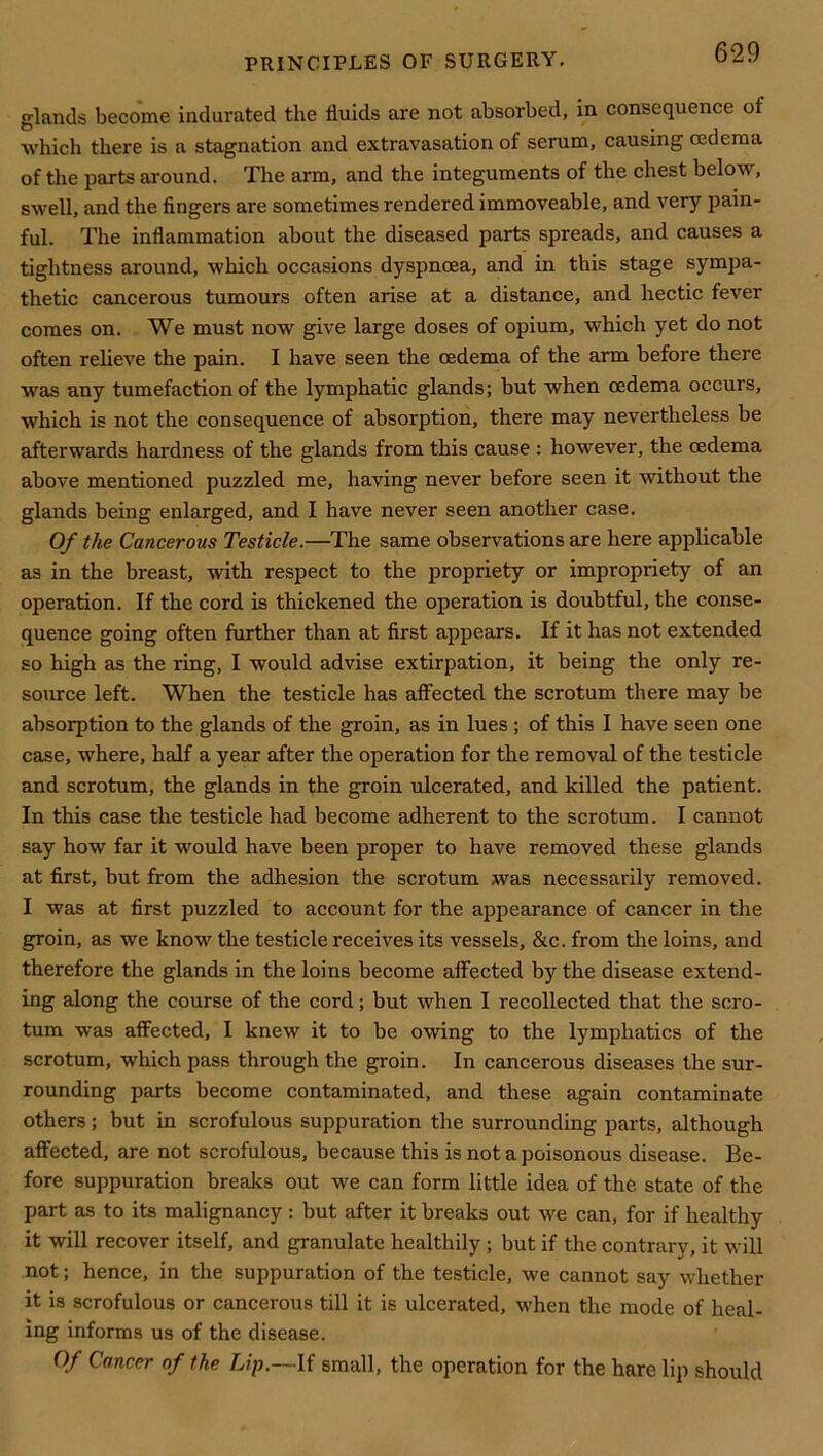 glands become indurated the fluids are not absorbed, in consequence of which there is a stagnation and extravasation of serum, causing oedema of the parts around. The arm, and the integuments of the chest below, swell, and the fingers are sometimes rendered immoveable, and very pain- ful. The inflammation about the diseased parts spreads, and causes a tightness around, which occasions dyspnoea, and in this stage sympa- thetic cancerous tumours often arise at a distance, and hectic fever comes on. We must now give large doses of opium, which yet do not often relieve the pain. I have seen the oedema of the arm before there was any tumefaction of the lymphatic glands; but when oedema occurs, which is not the consequence of absorption, there may nevertheless be afterwards hardness of the glands from this cause : however, the oedema above mentioned puzzled me, having never before seen it without the glands being enlarged, and I have never seen another case. Of the Cancerous Testicle.—The same observations are here applicable as in the breast, with respect to the propriety or impropriety of an operation. If the cord is thickened the operation is doubtful, the conse- quence going often further than at first appears. If it has not extended so high as the ring, I would advise extirpation, it being the only re- source left. When the testicle has affected the scrotum there may be absorption to the glands of the groin, as in lues ; of this I have seen one case, where, half a year after the operation for the removal of the testicle and scrotum, the glands in the groin ulcerated, and killed the patient. In this case the testicle had become adherent to the scrotum. I cannot say how far it would have been proper to have removed these glands at first, but from the adhesion the scrotum was necessarily removed. I was at first puzzled to account for the appearance of cancer in the groin, as we know the testicle receives its vessels, &c. from the loins, and therefore the glands in the loins become affected by the disease extend- ing along the course of the cord; but when I recollected that the scro- tum was affected, I knew it to be owing to the lymphatics of the scrotum, which pass through the groin. In cancerous diseases the sur- rounding parts become contaminated, and these again contaminate others; but in scrofulous suppuration the surrounding parts, although affected, are not scrofulous, because this is not a poisonous disease. Be- fore suppuration breaks out we can form little idea of the state of the part as to its malignancy: but after it breaks out we can, for if healthy it will recover itself, and granulate healthily; but if the contrary, it will not; hence, in the suppuration of the testicle, we cannot say whether it is scrofulous or cancerous till it is ulcerated, when the mode of heal- ing informs us of the disease. Of Cancer of the Lip.—If small, the operation for the hare lip should