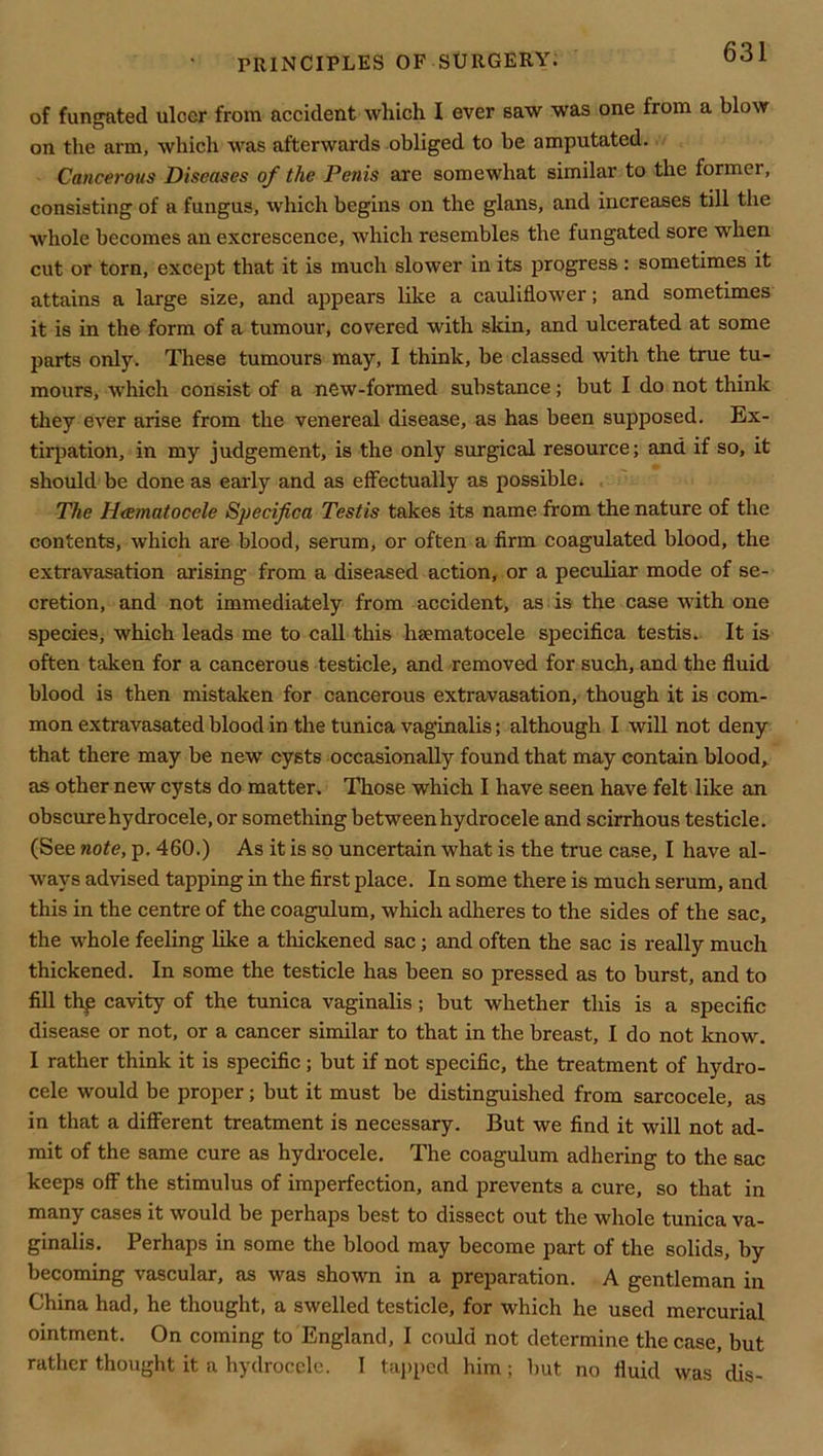 of fungated ulcer from accident which I ever saw was one from a blow on the arm, which was afterwards obliged to be amputated. Cancerous Diseases of the Penis are somewhat similar to the former, consisting of a fungus, which begins on the glans, and increases till the whole becomes an excrescence, which resembles the fungated sore when cut or torn, except that it is much slower in its progress : sometimes it attains a large size, and appears like a cauliflower; and sometimes it is in the form of a tumour, covered with skin, and ulcerated at some parts only. These tumours may, I think, be classed with the true tu- mours, ■which consist of a new-formed substance; but I do not think they ever arise from the venereal disease, as has been supposed. Ex- tirpation, in my judgement, is the only surgical resource; and if so, it should be done as early and as effectually as possible. , ' The Heematocele Specifica Testis takes its name from the nature of the contents, which are blood, serum, or often a firm coagulated blood, the extravasation arising from a diseased action, or a peculiar mode of se- cretion, and not immediately from accident, as is the case with one species, which leads me to call this hsematocele specifica testis.. It is often taken for a cancerous testicle, and removed for such, and the fluid blood is then mistaken for cancerous extravasation, though it is com- mon extravasated blood in the tunica vaginalis; although I will not deny that there may be new cysts occasionally found that may contain blood,^ as other new cysts do matter. Those which I have seen have felt like an obscure hydrocele, or something between hydrocele and scirrhous testicle. (See note, p. 460.) As it is so uncertain what is the true case, I have al- ways advised tapping in the first place. In some there is much serum, and this in the centre of the coagulum, which adheres to the sides of the sac, the whole feeling like a thickened sac; and often the sac is really much thickened. In some the testicle has been so pressed as to burst, and to fill thp cavity of the tunica vaginalis; but whether this is a specific disease or not, or a cancer similar to that in the breast, I do not know, I rather think it is specific; but if not specific, the treatment of hydro- cele would be proper; but it must be distinguished from sarcocele, as in that a different treatment is necessary. But we find it will not ad- mit of the same cure as hydrocele. The coagulum adhering to the sac keeps off the stimulus of imperfection, and prevents a cure, so that in many cases it would be perhaps best to dissect out the whole tunica va- ginalis. Perhaps in some the blood may become part of the solids, by becoming vascular, as was shown in a preparation. A gentleman in China had, he thought, a swelled testicle, for which he used mercurial ointment. On coming to England, I could not determine the case, but rather thought it a hydrocele. I tapped him; but no fluid was dis-