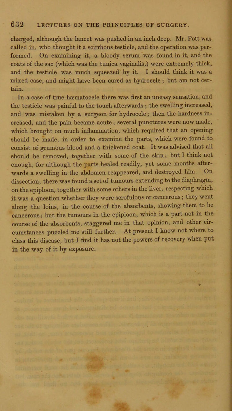 charged, although the lancet was pushed in an inch deep. Mr. Pott was called in, who thought it a scirrhous testicle, and the operation w^ls per- formed. On examining it, a bloody serum was found in it, and the coats of the sac (which was the tunica vaginalis,) were extremely thick, and the testicle was much squeezed by it. I should think it was a mixed case, and might have been cured as hydrocele ; but am not cer- tain. In a case of true hsematocele there was first an uneasy sensation, and the testicle was painful to the touch afterwards ; the swelling increased, and was mistaken by a surgeon for hydrocele; then the hardness in- creased, and the pain became acute; several punctures were now made, which brought on much inflammation, which required that an opening should be made, in order to examine the parts, which were found to consist of grumous blood and a thickened coat. It was advised that aU should be removed, together with some of the skin; but I think not enough, for although the parts healed readily, yet some months after- wards a swelling in the abdomen reappeared, and destroyed him. On dissection, there was found a set of tumours extending to the diaphragm, on the epiploon, together with some others in the liver, respecting which it was a question whether they were scrofulous or cancerous; they went along the loins, in the course of the absorbents, showing them to be cancerous; but the tumours in the epiploon, which is a part not in the course of the absorbents, staggered me in that opinion, and other cir- cumstances puzzled me still further. At present I know not where to class this disease, but I find it has not the powers of recovery when put in the way of it by exposure.