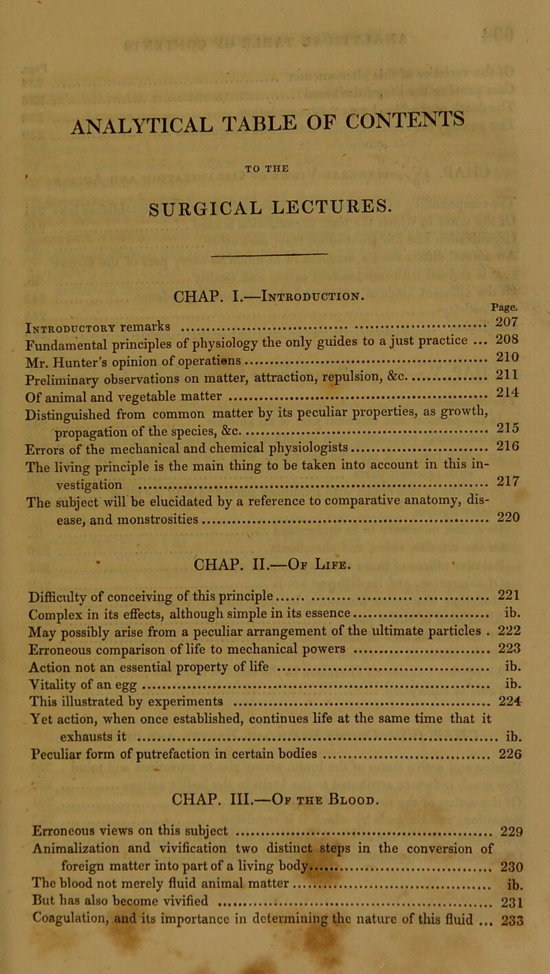 ANALYTICAL TABLE OF CONTENTS TO THE SURGICAL LECTURES. CHAP. I.—Introduction. Page. Introductory remarks ^07 Fundamental principles of physiology the only guides to a just practice ... 208 Mr. Hunter’s opinion of operations 210 Preliminary observations on matter, attraction, repulsion, &c 211 Of animal and vegetable matter 214 Distinguished from common matter by its peculiar properties, as growth, propagation of the species, &c 215 Errors of the mechanical and chemical physiologists 216 The living principle is the main thing to be taken into account in this in- vestigation 217 The subject ^vill he elucidated by a reference to comparative anatomy, dis- ease, and monstrosities 220 \ * fcHAP. II.—Of Life. Difficulty of conceiving of this principle 221 Complex in its effects, although simple in its essence ih. May possibly arise from a peculiar arrangement of the ultimate particles . 222 Erroneous comparison of life to mechanical powers 223 Action not an essential property of life ib. Vitality of an egg ib. This illustrated by experiments 224 Yet action, when once established, continues life at the same time that it exhausts it ib. Peculiar form of putrefaction in certain bodies 226 CHAP. III.—Of the Blood. Erroneous views on this subject 229 Animalization and vivification two distinct steps in the conversion of foreign matter into part of a living body 230 The blood not merely fluid animal matter ib. But has also become vivified 231 Coagulation, and its importance in determining the nature of this fluid ... 233