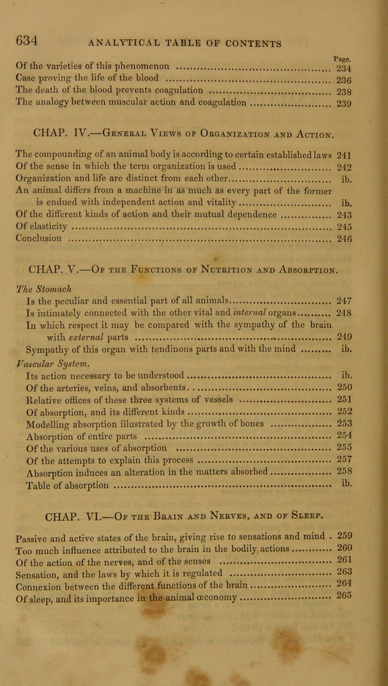 Page. Of the varieties of this phenomenon 234 Case proving the life of the blood 236 Tlie death of the blood prevents coagulation 238 The analogy between muscular action and coagulation 239 CHAP. IV.—General Views of Organization and Action. The compounding of an animal body is according to certain established laws 241 Of the sense in which the term organization is used 242 Organization and life are distinct from each other ib. An animal differs from a machine in as much as every part of the former is endued with independent action and vitality ib. Of the different kinds of action and their mutual dependence 243 Of elasticity 245 Conclusion 246 CHAP. V.—Of the Functions of Nutrition and Absorption. The Stomach Is the peculiar and essential part of all animals 247 Is intimately connected with the other vital and infenmZ organs 248 In which respect it may be compared with the sympathy of the brain with external parts 249 Sympathy of this organ with tendinous parts and with the mind ib. Vascular System. Its action necessary to be understood ib. Of the arteries, veins, and absorbents 250 Relative offices of these three systems of vessels 251 Of absorption, and its different kinds 252 Modelling absorption illustrated by the growth of bones 253 Absorption of entire parts 254 Of the various uses of absorption 255 Of the attempts to explain this process 257 Absorption induces an alteration in the matters absorbed 258 Table of absorption ib- CHAP. VI.—Of the Brain and Nerves, and of Sleep. Passive and active states of the brain, giving rise to sensations and mind . 259 Too much influence attributed to the brain in the bodily, actions 260 Of the action of the nerves, and of the senses 261 Sensation, and the laws by which it is regulated 263 Connexion between the different functions of the brain 264 Of sleep, and its importance in the animal ceconomy 265