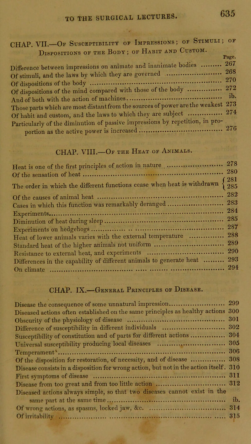 CHAP. VII.—Of Susceptibility of Impressions ; of Stimuli ; of Dispositions of the Body ; of Habit and Custom. Page. Difference between impressions on animate and inanimate bodies 267 Of stimuli, and the laws by which they are governed 268 Of dispositions of the body Of dispositions of the mind compared with those of the body 27i And of both with the action of machines Those parts which are most distantfrom the sources of power are the weakest 273 Of habit and custom, and the laws to which they are subject 274 Particularly of the diminution of passive impressions by repetition, in pro- portion as the active power is increased 276 CHAP. VIII.—Of the Heat of Animals. Heat is one of the first principles of action in nature Of the sensation of heat The order in which the different functions cease when heat is withdrawn Of the causes of animal heat Cases in which this function was remarkably deranged Experiments Diminution of heat during sleep Experiments on hedgehogs Heat of lower animals varies with the external temperature Standard heat of the higher animals not unifonn Resistance to external heat, and experiments Differences in the capability of different animals to generate heat On climate 278 280 281 285 282 283 284 285 287 288 289 290 293 294 CHAP. IX.—General Principles of Disease. Disease the consequence of some unnatural impression 299 Diseased actions often established on the same principles as healthy actions 300 Obscurity of the physiology of disease 301 Difference of susceptibility in different individuals 302 Susceptibility of constitution and of parts for different actions 304 Universal susceptibility producing local diseases 305 Temperament' 306 Of the disposition for restoration, of necessity, and of disease 308 Disease consists in a disposition for wrong action, but not in the action itself. 310 First symptoms of disease 311 Disease from too great and from too little action 312 Diseased actions always simple, so that two diseases cannot exist in the same part at the same time ib. Of wrong actions, as spasms, locked jaw, &c 314 Of irritability 315