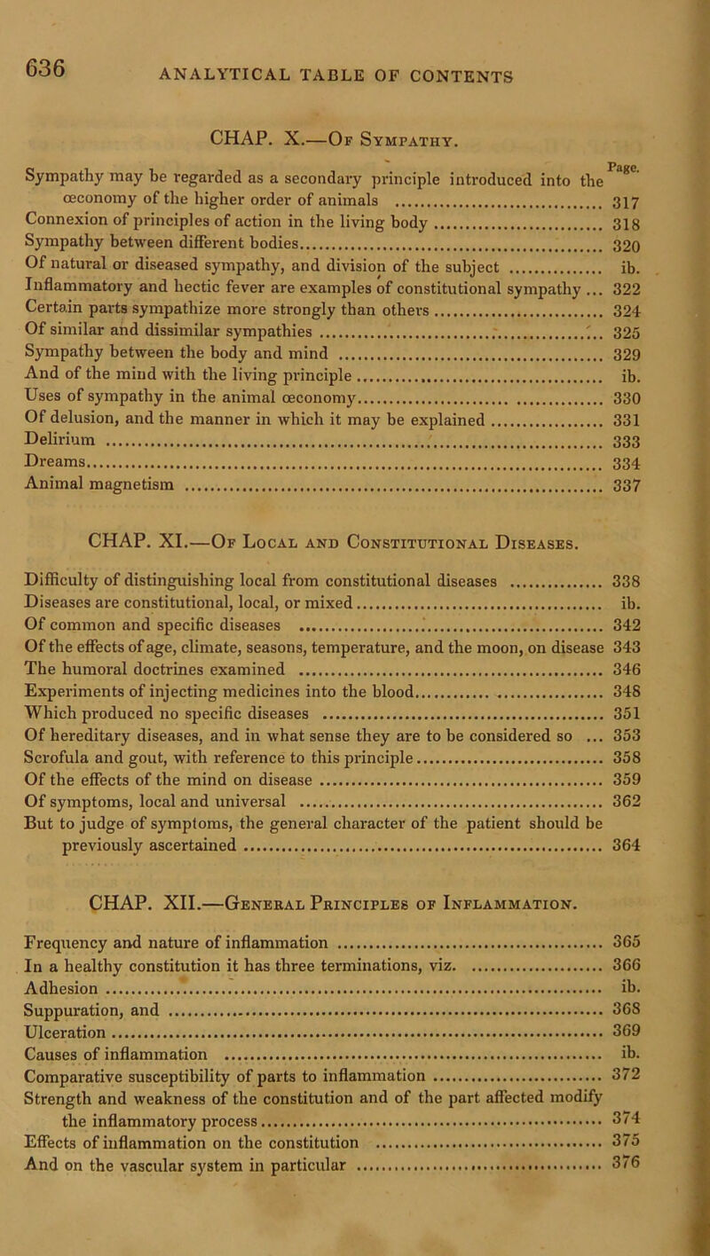 ANALYTICAL TABLE OF CONTENTS CHAP. X.—Of Sympathy. Sympathy may be regarded as a secondary principle introduced into the^^*' (Economy of the higher order of animals 317 Connexion of principles of action in the living body 318 Sympathy between different bodies 320 Of natural or diseased sympathy, and division of the subject ib. Inflammatory and hectic fever are examples of constitutional sympathy ... 322 Certain parts sympathize more strongly than others 324 Of similar and dissimilar sympathies .* ;.. 325 Sympathy between the body and mind 329 And of the mind with the living pi'inciple ib. Uses of sympathy in the animal (Economy 330 Of delusion, and the manner in which it may be explained 331 Delirium 333 Dreams 334 Animal magnetism 337 CHAP. XI.—Of Local and Constitutional Diseases. Difficulty of distinguishing local from constitutional diseases 338 Diseases are constitutional, local, or mixed ib. Of common and specific diseases .' 342 Of the effects of age, climate, seasons, temperature, and the moon, on disease 343 The humoral doctrines examined 346 Experiments of injecting medicines into the blood 348 Which produced no specific diseases 351 Of hereditary diseases, and in what sense they are to be considered so ... 353 Scrofula and gout, with reference to this principle 358 Of the effects of the mind on disease 359 Of symptoms, local and universal 362 But to judge of symptoms, the general character of the patient should be previously ascertained 364 CHAP. XII.—General Principles of Inflammation. Frequency and nature of inflammation 365 In a healthy constitution it has three terminations, viz 366 Adhesion ib. Suppuration, and 368 Ulceration 369 Causes of inflammation ib. Comparative susceptibility of parts to inflammation 372 Strength and weakness of the constitution and of the part affected modify the inflammatory process 374 Effects of inflammation on the constitution 375 And on the vascular system in particular 376