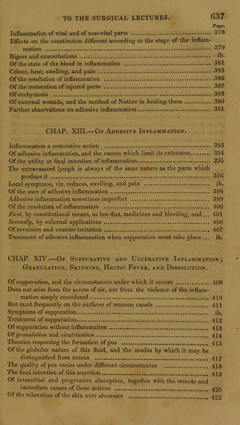 Page. Inflammation of vital and of non-vital parts 378 Effects on the constitution different according to the stage of the inflam- mation 379 Rigors and exacerbations jb- Of the state of the blood in inflammation 381 Colour, heat, swelling, and pain 383 Of the resolution of inflammation 386 Of the restoration of injured parts 387 Of ecchymosis 388 Of external wounds, and the method of Nature in healing them 390 Further observations on adhesive inflammation 391 V CHAP. XIII.—Of Adhesive Inflammation. Inflammation a restorative action 393 Of adhesive inflammation, and the causes which limit its extension 394 Of the utility or final intention of inflammation 295 The extravasated lymph is always of the same nature as the parts which produce it 396 Local symptoms, viz. redness, swelling, and pain ib. Of the uses of adhesive inflammation 398 Adhesive inflammation sometimes imperfect 399 Of the resolution of inflammation 400 First, by constitutional means, as low diet, medicines and bleeding, and ... 401 Secondly, b}' external applications 406 Of revulsion and counter-irritation 407 Treatment of adhesive inflammation when suppuration must take place ... ib. CHAP. XIV.—Of Suppurative and Ulcerative Inflammation; Granulation, Skinning, Hectic Fever, and Dissolution. Of suppuration, and the circumstances under which it occurs 409 Does not arise from the access of air, nor from the violence of the-inflam- mation simply considered 410 But most frequently on the surfaces of mucous canals 411 Symptoms of suppuration ib. Treatment of suppuration .* 412 Of suppuration without inflammation 413 Of granulation and cicatrization 414 Theories respecting the formation of pus 415 Of the globular nature of this fluid, and the modes by which it may be distinguished from mucus 417 The quality of pus varies under different circumstances 418 The final intention of this secretion 419 Of interstitial and progressive absorption, together with the remote and immediate causes of these actions 42Q Of the relaxation of the skin over abscesses 422