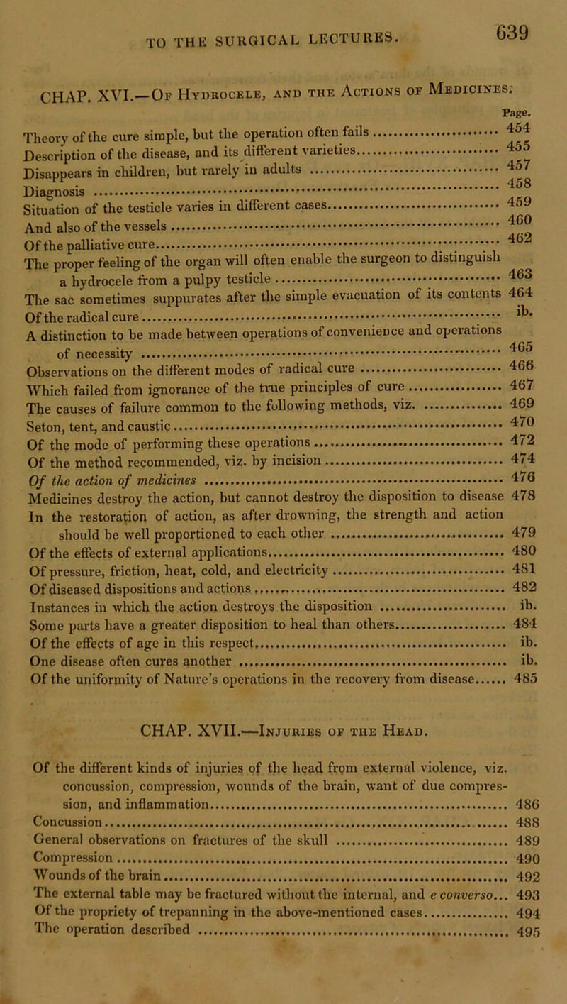 CHAP. XVI.—Of Hydrocele, and the Actions of Medicines; Theory of the cure simple, but the operation often fails Description of the disease, and its different vaiieties Disappears in children, but rarely in adults Diagnosis Situation of the testicle varies in different cases And also of the vessels Of the palliative cure The proper feeUng of the organ will often enable the surgeon to distinguish a hydrocele from a pulpy testicle The sac sometimes suppurates after the simple evacuation of its contents Of the radical cure Page. 454 455 457 458 459 460 462 463 464 ib. A distinction to be made between operations of convenience and operations of necessity Observations on the different modes of radieal cure 466 Which failed from ignorance of the time principles of cure 467 The causes of failure common to the following methods, viz 469 Seton, tent, and caustic Of the mode of performing these operations 472 Of the method recommended, viz. by incision 474 Of the action of medicines 476 Medicines destroy the action, but cannot destroy the disposition to disease 478 In the restoration of action, as after drowning, the strength and action should be well proportioned to each other - 479 Of the effects of external applications 480 Of pressure, friction, heat, cold, and electricity 481 Of diseased dispositions and actions 482 Instances in which the action destroys the disposition ib. Some parts have a greater disposition to heal than others 484 Of the effects of age in this respect ih. One disease often cures another ib. Of the uniformity of Nature’s operations in the recovery from disease 485 CHAP. XVII.—Injuries of the Head. Of the different kinds of injuries of the head from external violence, viz. concussion, compression, wounds of the brain, want of due compres- sion, and indammation 486 Concussion 488 General observations on fractures of the skull 489 Compression 490 Wounds of the brain 492 The external table may be fractured without the internal, and e converse.,. 493 Of the propriety of trepanning in the above-mentioned cases 494 The operation described 495