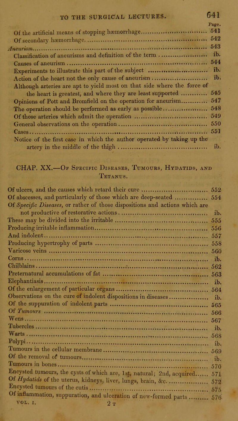 Page. Of the artificial means of stopping liaemon hage 641 Of secondary haemorrhage 542 Aneurism 543 Classification of aneurisms and definition of the term ib. Causes of aneurism 544 Experiments to illustrate this part of the subject ib. Action of the heart not the only cause of aneurism ib. Although arteries are apt to yield most on that side where the force of the heart is gi-eatest, and where they are least supported 545 Opinions of Pott and Bromfield on the operation for aneurism 547 The operation should be performed as early as possible 548 Of those arteries which admit the operation 549 General observations on the operation 550 Cases. i 551 Notice of the first case in which the author operated by taking up the artery in the middle of the thigh ib. CHAP. XX.—Of Specific Diseases, Tumours, Hydatids, and Tetanus. Of ulcers, and the causes which retard their cure 552 Of abscesses, and particularly of those which are deep-seated 554 Of Specific Diseases, or rather of those dispositions and actions which are not productive of restorative actions ib. These may be divided into the irritable 555 Producing irritable inflammation 556 And indolent 557 Producing hypertrophy of parts 558 Varicose veins 560 Corns ib. Chilblains .• 562 Preternatural accumulations of fat 563 Elephantiasis ib. Of the enlargement of particular organs 564 Observations on the cure of indolent dispositions in diseases ib. Of the suppuration of indolent parts 565 Of Tumours 5gg Wens 567 Tubercles Warts 568 Polypi.... ib. Tumours in the cellular membrane 569 Of the removal of tumours ib Tumours in bones 57q Encysted tumours, the cysts of which are, 1st, natural; 2nd, acquired 571 Of Hydatids of the uterus, kidneys, liver, lungs, brain, &c 572 Encysted tumours of the cutis 575 Of inflammation, suppuration, and ulceration of new-formed parts 576 VOL. i. 2 T