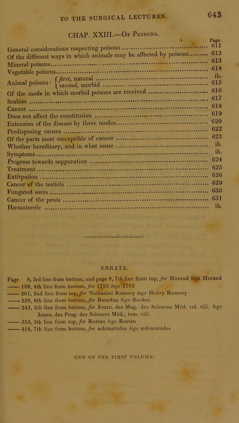 CHAP. XXIII.—Of Poisons. 643 General considerations respecting poisons Of the different ways in which animals may be affected by poisons Mineral poisons Vegetable poisons Animal poisons: morbid Of the mode in which morbid poisons are received Scabies Cancer Does not affect the constitution Extension of the disease by three modes Predisposing causes Of the parts most susceptible of cancer Wliether hereditary, and in what sense Symptoms Progress towards suppuration Treatment Extirpation Cancer of the testicle Fungated sores Cancer of the penis Hsematocele Page. 611 612 613 614 ib. 615 616 617 618 619 620 622 623 ib. ih. 624 625 626 629 630 631 ib. ERRATA. Page 8, 3rd line from bottom, and page 9, 7th line from top, for Moraud lege Morand 189, 4th line from bottom,/or 1792 fcge'1782 201, 2nd line from top,/or Nathaniel Rumsey lege Henry Rumsey 229, 6th line from bottom, for Bourdon lege Borden 243, 5th line from bottom,/or Journ. des Mag. des Sciences Med. vol. viii. lege Journ. des Prog, des Sciences Med., tom. viii. 353, 5th line from top,/or Rostau lege Rostan 418, 7th line from bottom,/or aedematodos lege ocdeniatodcs ICNU OF THIS FIRST VOLUME.