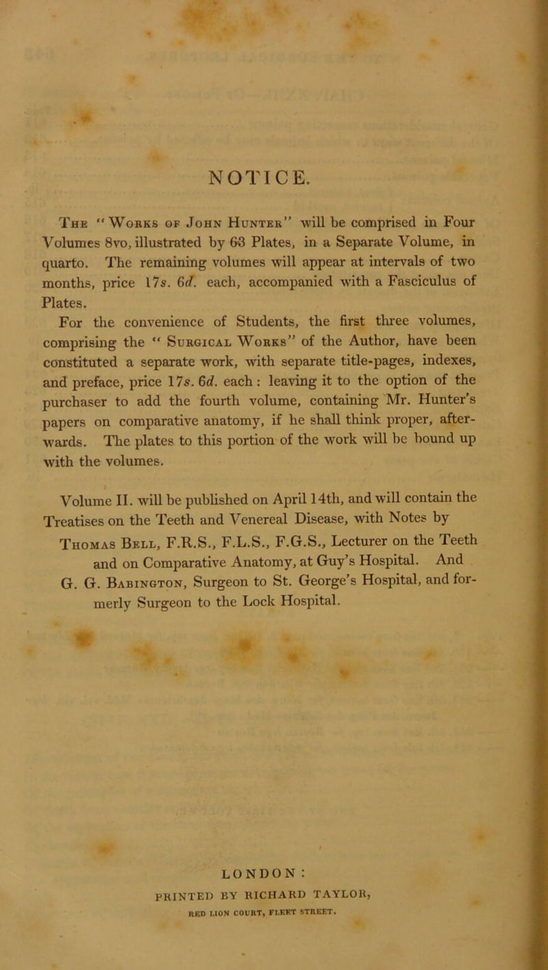 NOTICE. The “Works of John Hunter” will be comprised in Four Volumes 8vo, illustrated by 63 Plates, in a Separate Volume, in quarto. The remaining volumes will appear at intervals of two months, price 17s. 6d. each, accompanied with a Fasciculus of Plates. For the convenience of Students, the first thi'ee volumes, comprising the “ Surgical Works” of the Author, have been constituted a separate work, with separate title-pages, indexes, and preface, price 17s. 6d. each: leaving it to the option of the purchaser to add the fourth volume, containing Mr. Hunter’s papers on comparative anatomy, if he shall think proper, after- w'ards. The plates to this portion of the work will be bound up with the volumes. Volume II. will be published on April 14th, and will contain the Treatises on the Teeth and Venereal Disease, with Notes by Thomas Bell, F.R.S., F.L.S., F.G.S., Lecturer on the Teeth and on Comparative Anatomy, at Guy’s Hospital. And G. G. Babington, Surgeon to St. George’s Hospital, and for- merly Surgeon to the Lock Hospital. LONDON: printed by RICHARD TAYLOR, RKD LION COURT, FLKFT STREET.
