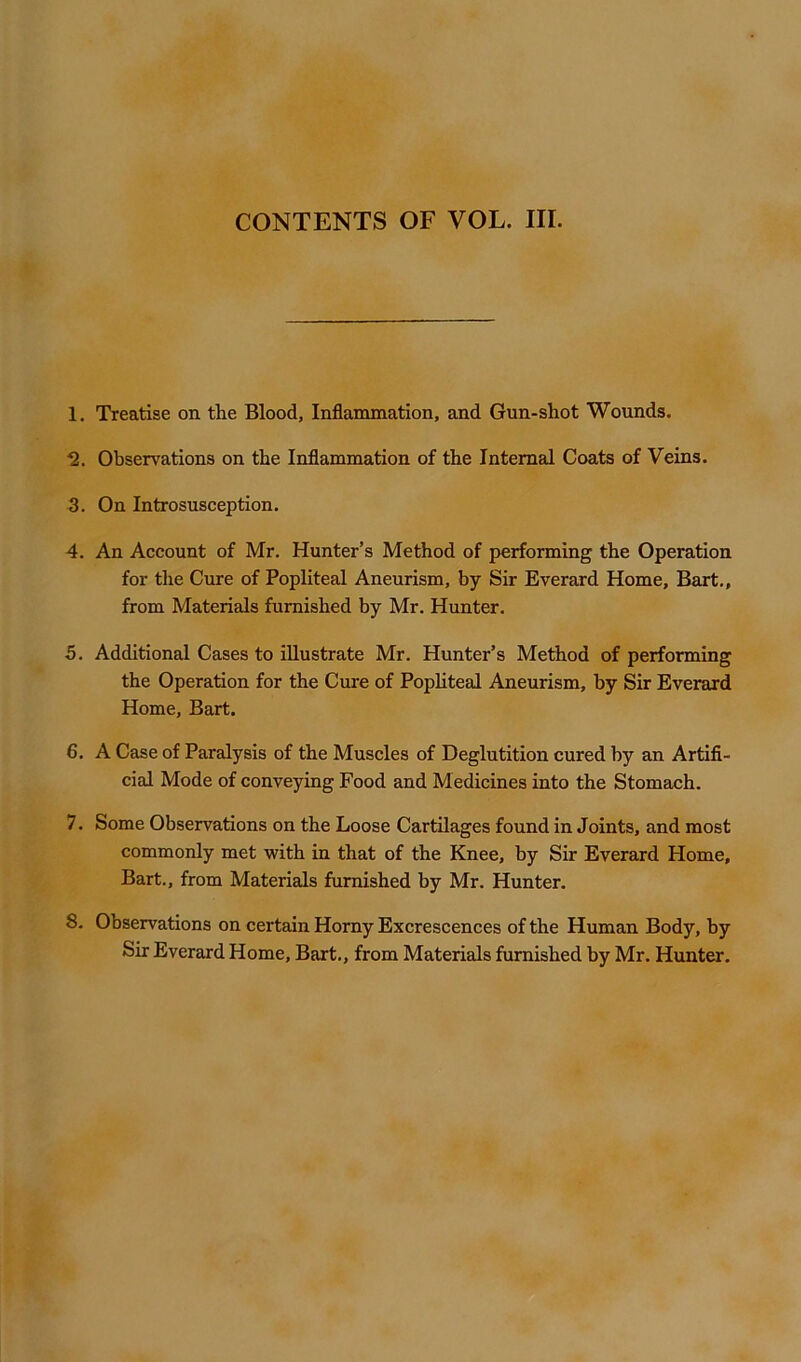 CONTENTS OF VOL. III. 1. Treatise on the Blood, Inflammation, and Gun-shot Wounds. *2. Observations on the Inflammation of the Internal Coats of Veins. 3. On Introsusception. 4. An Account of Mr. Hunter’s Method of performing the Operation for the Cure of Popliteal Aneurism, by Sir Everard Home, Bart., from Materials furnished by Mr. Hunter. 5. Additional Cases to illustrate Mr. Hunter’s Method of performing the Operation for the Cure of Popliteal Aneurism, by Sir Everard Home, Bart. 6. A Case of Paralysis of the Muscles of Deglutition cured by an Artifi- cial Mode of conveying Food and Medicines into the Stomach. 7. Some Observations on the Loose Cartilages found in Joints, and most commonly met with in that of the Knee, by Sir Everard Home, Bart., from Materials furnished by Mr. Hunter. 8. Observations on certain Horny Excrescences of the Human Body, by Sir Everard Home, Bart., from Materials furnished by Mr. Hunter.