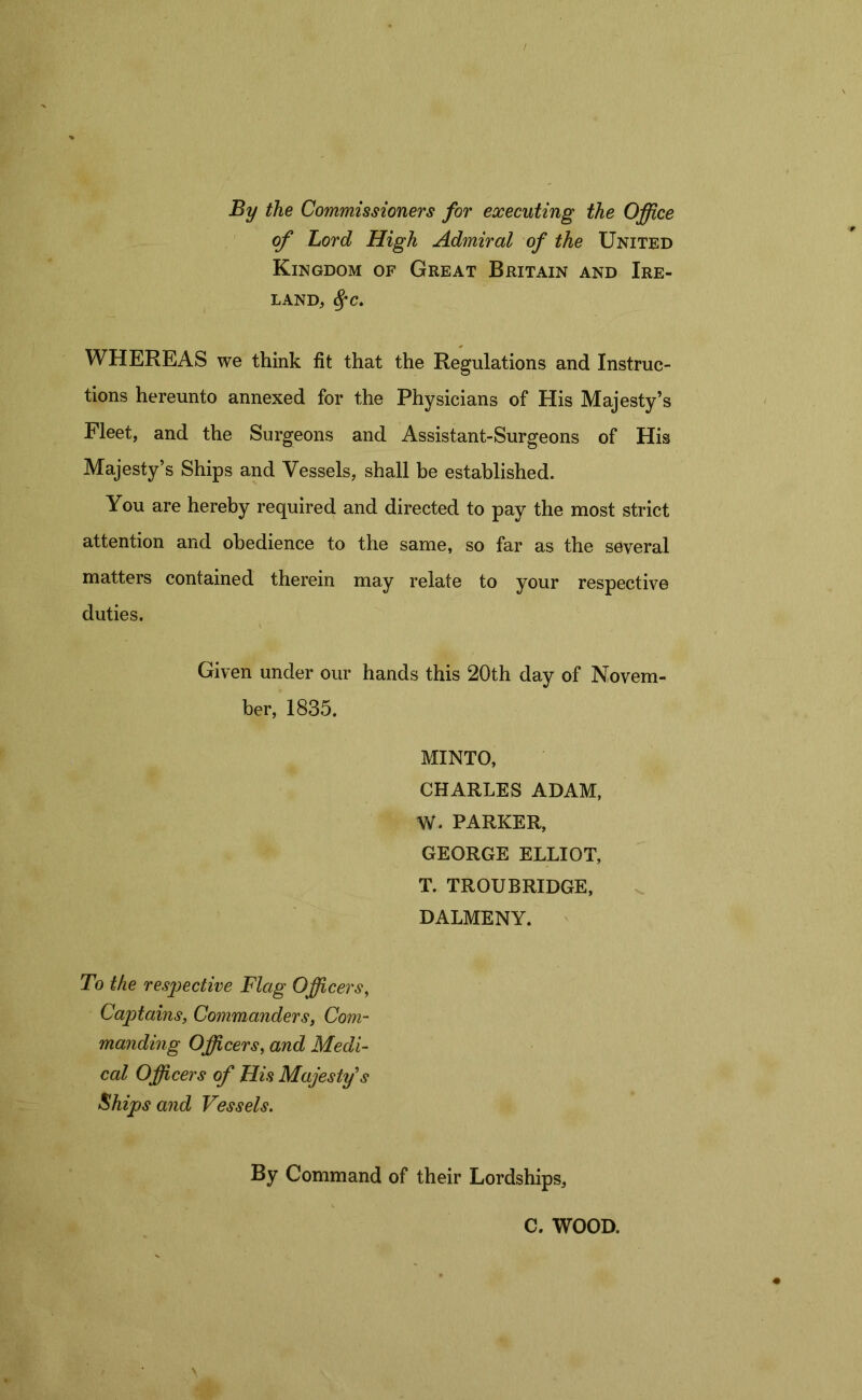 By the Commissioners for executing the Office of Lord High Admiral of the United Kingdom of Great Britain and Ire- land, %c. WHEREAS we think fit that the Regulations and Instruc- tions hereunto annexed for the Physicians of His Majesty’s Fleet, and the Surgeons and Assistant-Surgeons of His Majesty’s Ships and Vessels, shall be established. You are hereby required and directed to pay the most strict attention and obedience to the same, so far as the several matters contained therein may relate to your respective duties. Given under our hands this 20th day of Novem- ber, 1835. MINTO, CHARLES ADAM, W. PARKER, GEORGE ELLIOT, T. TROUBRIDGE, DALMENY. To the respective Flag Officers, Captains, Commanders, Com- manding Officers, and Medi- cal Officers of His Majesty s Ships and Vessels. By Command of their Lordships, C. WOOD.