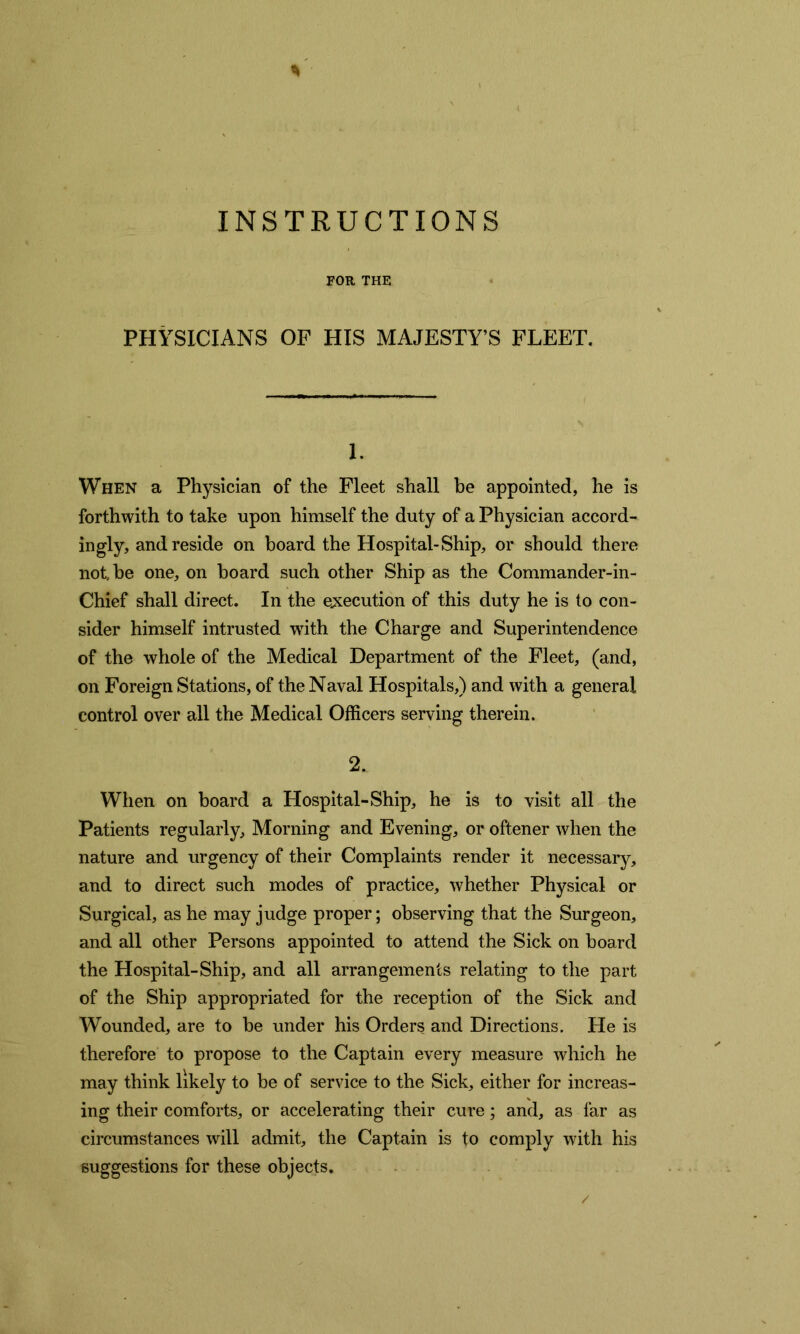 FOR THE PHYSICIANS OF HIS MAJESTY’S FLEET. 1. When a Physician of the Fleet shall be appointed, he is forthwith to take upon himself the duty of a Physician accord- ingly, and reside on board the Hospital-Ship, or should there not be one, on board such other Ship as the Commander-in - Chief shall direct. In the execution of this duty he is to con- sider himself intrusted with the Charge and Superintendence of the whole of the Medical Department of the Fleet, (and, on Foreign Stations, of the Naval Hospitals,) and with a general control over all the Medical Officers serving therein. 2. When on board a Hospital-Ship, he is to visit all the Patients regularly. Morning and Evening, or oftener when the nature and urgency of their Complaints render it necessary, and to direct such modes of practice, whether Physical or Surgical, as he may judge proper; observing that the Surgeon, and all other Persons appointed to attend the Sick on board the Hospital-Ship, and all arrangements relating to the part of the Ship appropriated for the reception of the Sick and Wounded, are to be under his Orders and Directions. He is therefore to propose to the Captain every measure which he may think likely to be of service to the Sick, either for increas- ing their comforts, or accelerating their cure; and, as far as circumstances will admit, the Captain is to comply with his suggestions for these objects.