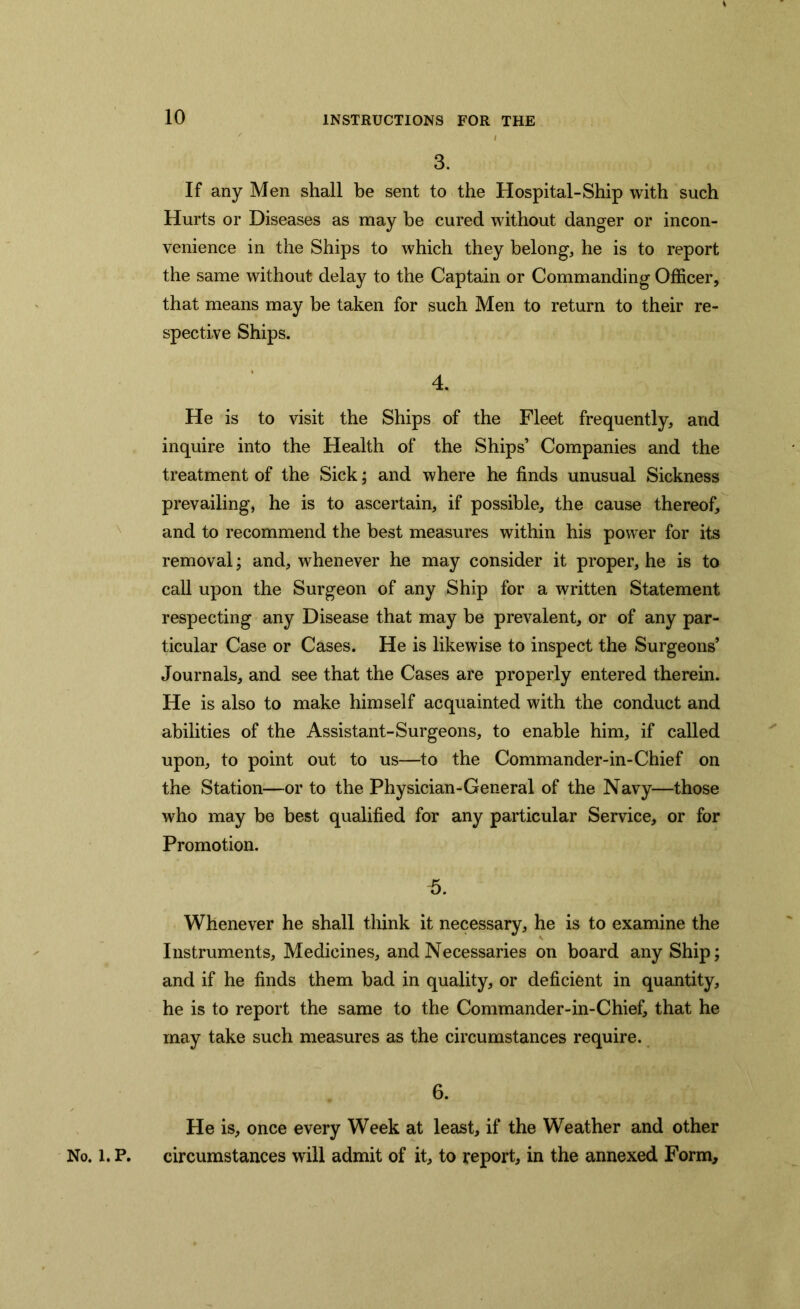 10 3. If any Men shall be sent to the Hospital-Ship with such Hurts or Diseases as may be cured without danger or incon- venience in the Ships to which they belong, he is to report the same without delay to the Captain or Commanding Officer, that means may be taken for such Men to return to their re- spective Ships. 4. He is to visit the Ships of the Fleet frequently, and inquire into the Health of the Ships’ Companies and the treatment of the Sick; and where he finds unusual Sickness prevailing, he is to ascertain, if possible, the cause thereof, and to recommend the best measures within his power for its removal; and, whenever he may consider it proper, he is to call upon the Surgeon of any Ship for a written Statement respecting any Disease that may be prevalent, or of any par- ticular Case or Cases. He is likewise to inspect the Surgeons’ Journals, and see that the Cases are properly entered therein. He is also to make himself acquainted with the conduct and abilities of the Assistant-Surgeons, to enable him, if called upon, to point out to us—to the Commander-in-Chief on the Station—or to the Physician-General of the Navy—those who may be best qualified for any particular Service, or for Promotion. 5. Whenever he shall think it necessary, he is to examine the Instruments, Medicines, and Necessaries on board any Ship; and if he finds them bad in quality, or deficient in quantity, he is to report the same to the Commander-in-Chief, that he may take such measures as the circumstances require. 6. He is, once every Week at least, if the Weather and other