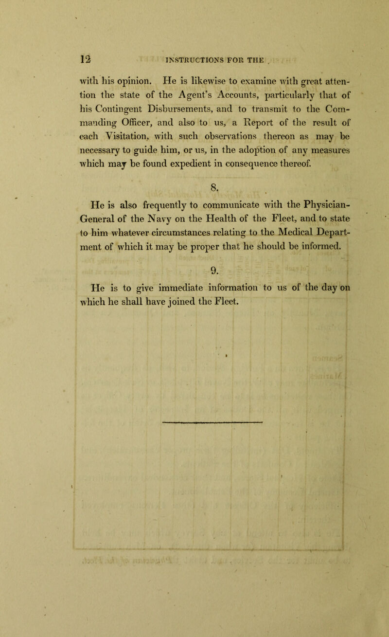 with his opinion. He is likewise to examine with great atten- tion the state of the Agent’s Accounts, particularly that of his Contingent Disbursements, and to transmit to the Com- manding Officer, and also to us, a Report of the result of each Visitation, with such observations thereon as may be necessary to guide him, or us, in the adoption of any measures which may be found expedient in consequence thereof. 8. He is also frequently to communicate with the Physician- General of the Navy on the Health of the Fleet, and to state to him whatever circumstances relating to the Medical Depart- ment of which it may be proper that he should be informed. 9. He is to give immediate information to us of the day on which he shall have joined the Fleet.