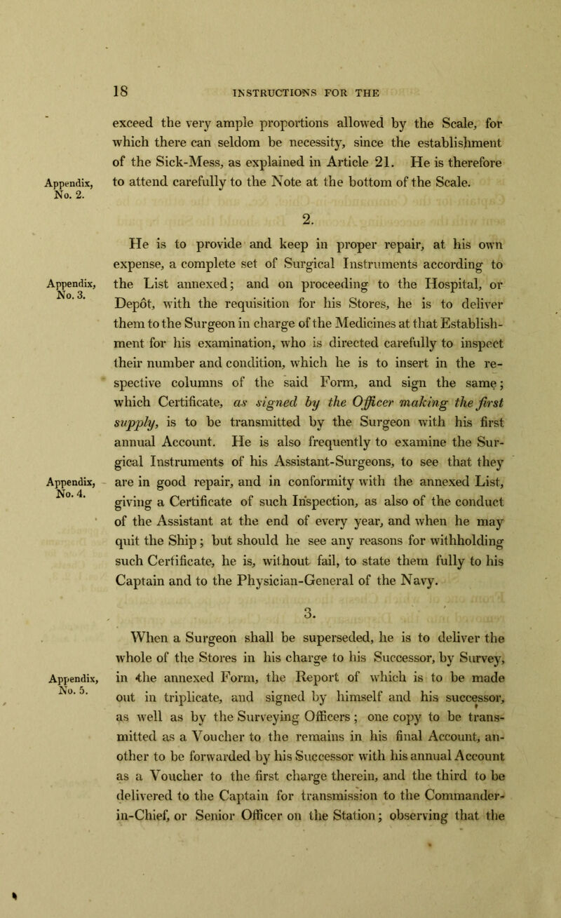 Appendix, No. 2. Appendix, No. 3. Appendix, No. 4. Appendix, No. 5. exceed the very ample proportions allowed by the Scale, for which there can seldom be necessity, since the establishment of the Sick-Mess, as explained in Article 21. He is therefore to attend carefully to the Note at the bottom of the Scale. 2. He is to provide and keep in proper repair, at his own expense, a complete set of Surgical Instruments according to the List annexed; and on proceeding to the Hospital, or Depot, with the requisition for his Stores, he is to deliver them to the Surgeon in charge of the Medicines at that Establish- ment for his examination, who is directed carefully to inspect their number and condition, which he is to insert in the re- spective columns of the said Form, and sign the same; which Certificate, as signed by the Officer making the first supply, is to be transmitted by the Surgeon with his first annual Account. He is also frequently to examine the Sur- gical Instruments of his Assistant-Surgeons, to see that they are in good repair, and in conformity with the annexed List, giving a Certificate of such Inspection, as also of the conduct of the Assistant at the end of every year, and when he may quit the Ship; but should he see any reasons for withholding such Certificate, he is, without fail, to state them fully to his Captain and to the Physician-General of the Navy. 3. When a Surgeon shall be superseded, he is to deliver the whole of the Stores in his charge to his Successor, by Survey, in 4;he annexed Form, the Report of which is to be made out in triplicate, and signed by himself and his successor, as well as by the Surveying Officers; one copy to be trans- mitted as a Voucher to the remains in his final Account, an- other to be forwarded by his Successor with his annual Account as a Voucher to the first charge therein, and the third to be delivered to the Captain for transmission to the Commander- in-Chief, or Senior Officer on the Station; observing that the