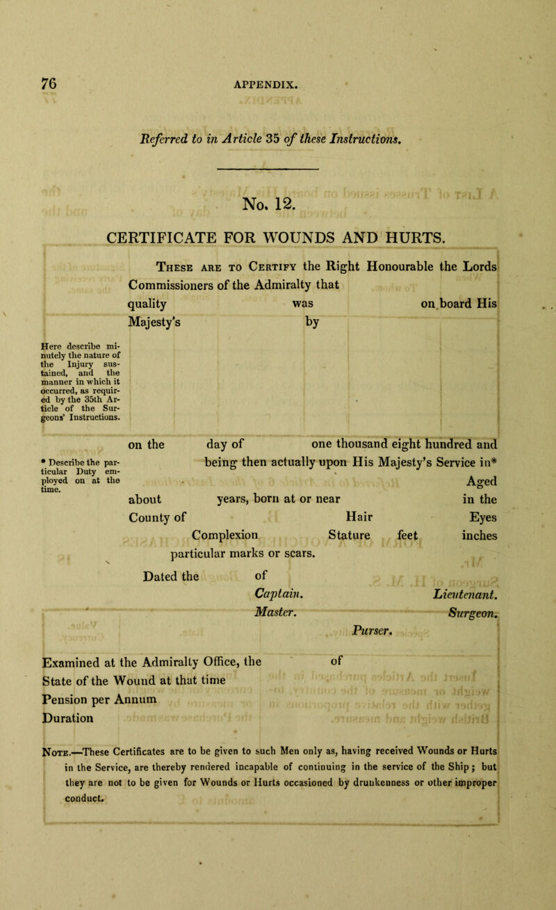 Referred to in Article 35 of these Instructions. No. 12. CERTIFICATE FOR WOUNDS AND HURTS. These are to Certify the Right Honourable the Lords Commissioners of the Admiralty that quality was on board His Majesty’s by Here describe mi- nutely the nature of the Injury sus- tained, and the manner in which it occurred, as requir- ed by the 35th Ar- ticle of the Sur- geons’ Instructions. # Describe the par- ticular Duty em- ployed on at the time. on the day of one thousand eight hundred and being then actually upon His Majesty’s Service in* Aged about years, born at or near in the County of Hair Eyes Complexion Stature feet inches particular marks or scars. Dated the of Captain. Lieutenant. Master. Surgeon. Purser. Examined at the Admiralty Office, the State of the Wound at that time Pension per Annum Duration of Note.—These Certificates are to be given to such Men only as, having received Wounds or Hurts in the Service, are thereby rendered incapable of continuing in the service of the Ship; but they are not to be given for Wounds or Hurts occasioned by drunkenness or other improper conduct.