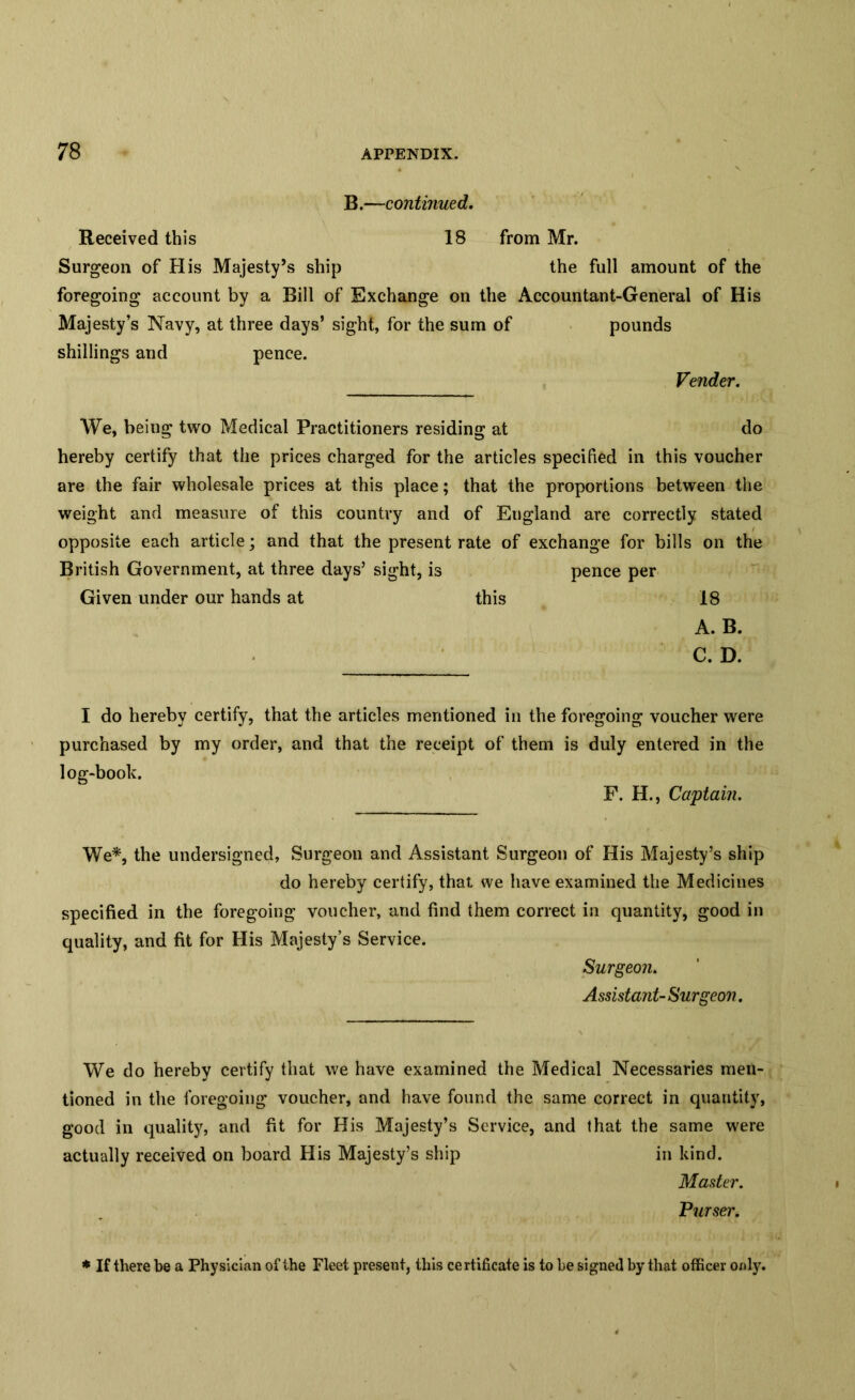 B.—continued. Received this 18 from Mr. Surgeon of His Majesty’s ship the full amount of the foregoing account by a Bill of Exchange on the Accountant-General of His Majesty’s Navy, at three days’ sight, for the sum of pounds shillings and pence. Vender. We, being two Medical Practitioners residing at do hereby certify that the prices charged for the articles specified in this voucher are the fair wholesale prices at this place; that the proportions between the weight and measure of this country and of England are correctly stated opposite each article; and that the present rate of exchange for bills on the British Government, at three days’ sight, is pence per Given under our hands at this 18 A. B. C. D. I do hereby certify, that the articles mentioned in the foregoing voucher were purchased by my order, and that the receipt of them is duly entered in the log-book. F. H., Captain. We*, the undersigned, Surgeon and Assistant Surgeon of His Majesty’s ship do hereby certify, that we have examined the Medicines specified in the foregoing voucher, and find them correct in quantity, good in quality, and fit for His Majesty’s Service. Surgeon. Assistant- Surgeon. We do hereby certify that we have examined the Medical Necessaries men- tioned in the foregoing voucher, and have found the same correct in quantity, good in quality, and fit for His Majesty’s Service, and that the same were actually received on board His Majesty’s ship in kind. Master. Purser. * If there be a Physician of the Fleet present, this certificate is to be signed by that officer only.