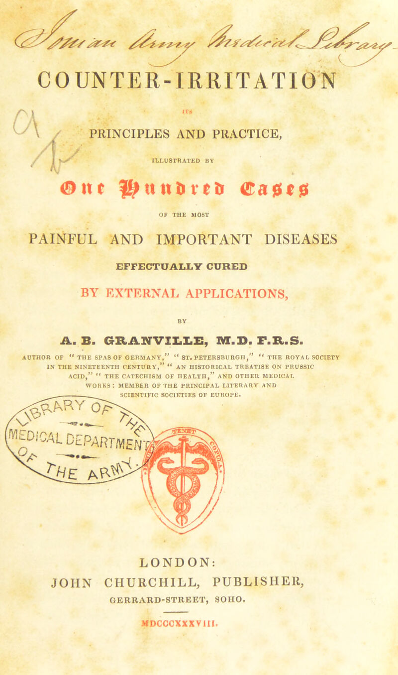 COUNTER-IRRITATION PRINCIPLES AND PRACTICE, ILLUSTRATED BY ®itt tilth veil ®a0c0 OF THE MOST PAINFUL AND IMPORTANT DISEASES EFFECTUALLY CURED BA EXTERNAL APPLICATIONS, A. B. GRANVII.I.I:, M.B. F.R.S. AUTHOR OF  THE SPAS OF GERMANY,” ” ST. PETERSBURGH,” “ THE ROYAL SOCIETY IN THE NINETEENTH CENTURY',” “ AN HISTORICAL TREATISE ON PRUSSIC ACID,” “ THE CATECHISM OF HEALTH,” AND OTHER MEDICAL works: member of the principal LITERARY AND JOHN CHURCHILL, PUBLISHER, GERRARD-STREET, SOHO. MDCCCXXXVltl.