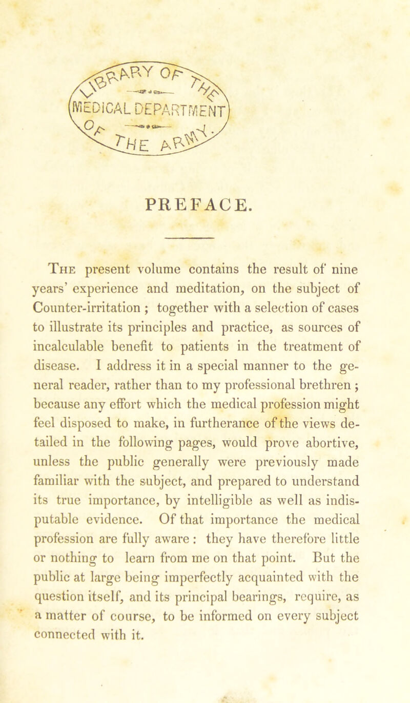 IViEDiCAL DEPARTMENT O ^ t-he PREFACE. The present volume contains the result of nine years’ experience and meditation, on the subject of Counter-irritation ; together with a selection of cases to illustrate its principles and practice, as sources of incalculable benefit to patients in the treatment of disease. I address it in a special manner to the ge- neral reader, rather than to my professional brethren ; because any effort which the medical profession might feel disposed to make, in furtherance of the views de- tailed in the following pages, would prove abortive, unless the public generally were previously made familiar with the subject, and prepared to understand its true importance, by intelligible as well as indis- putable evidence. Of that importance the medical profession are fully aware: they have therefore little or nothing to learn from me on that point. But the public at large being imperfectly acquainted with the question itself, and its principal bearings, require, as a matter of course, to be informed on every subject connected with it.