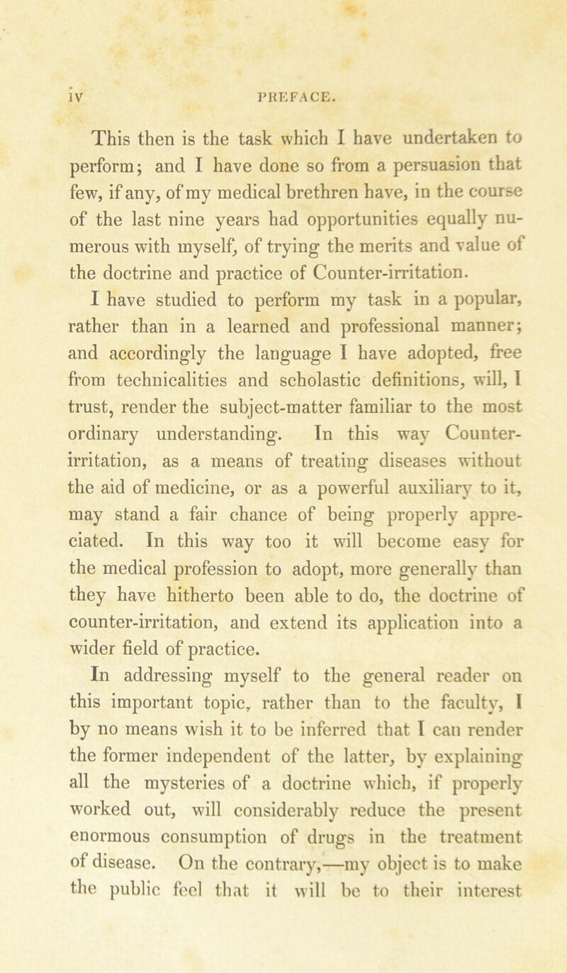 This then is the task which I have undertaken to perform; and I have done so from a persuasion that few, if any, of my medical brethren have, in the course of the last nine years had opportunities equally nu- merous with myself, of trying the merits and value of the doctrine and practice of Counter-irritation. I have studied to perform my task in a popular, rather than in a learned and professional manner; and accordingly the language I have adopted, free from technicalities and scholastic definitions, will, I trust, render the subject-matter familiar to the most ordinary understanding. In this way Counter- irritation, as a means of treating diseases without the aid of medicine, or as a powerful auxiliary to it, may stand a fair chance of being properly appre- ciated. In this way too it will become easy for the medical profession to adopt, more generally than they have hitherto been able to do, the doctrine of counter-irritation, and extend its application into a wider field of practice. In addressing myself to the general reader on this important topic, rather than to the faculty, I by no means wish it to be inferred that I can render the former independent of the latter, by explaining all the mysteries of a doctrine which, if properly worked out, will considerably reduce the present enormous consumption of drugs in the treatment of disease. On the contrary,—my object is to make the public feel that it will be to their interest