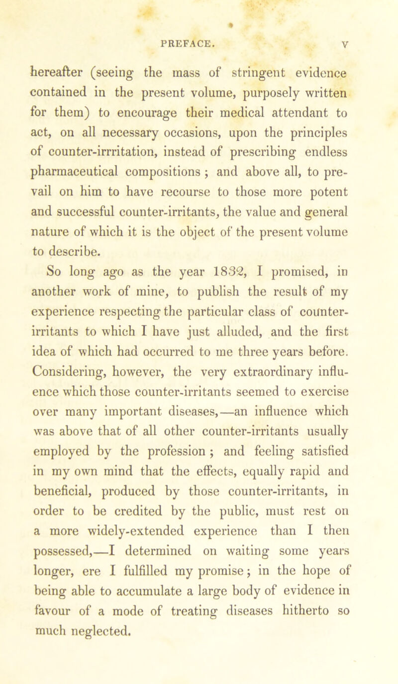 hereafter (seeing the mass of stringent evidence contained in the present volume, purposely written for them) to encourage their medical attendant to act, on all necessary occasions, upon the principles of counter-irrritation, instead of prescribing endless pharmaceutical compositions ; and above all, to pre- vail on him to have recourse to those more potent and successful counter-irritants, the value and general nature of which it is the object of the present volume to describe. So long ago as the year 1832, I promised, in another work of mine, to publish the result of my experience respecting the particular class of counter- irritants to which I have just alluded, and the first idea of which had occurred to me three years before. Considering, however, the very extraordinary influ- ence which those counter-irritants seemed to exercise over many important diseases,—an influence which was above that of all other counter-irritants usually employed by the profession ; and feeling satisfied in my own mind that the effects, equally rapid and beneficial, produced by those counter-irritants, in order to be credited by the public, must rest on a more widely-extended experience than I then possessed,—I determined on waiting some years longer, ere I fulfilled my promise; in the hope of being able to accumulate a large body of evidence in favour of a mode of treating diseases hitherto so much neglected.