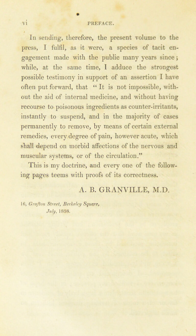 In sending, therefore, the present volume to the press, I fulfil, as it were, a species of tacit en- gagement made with the public many years since; while, at the same time, I adduce the strongest possible testimony in support of an assertion I have often put forward, that “ It is not impossible, with- out the aid of internal medicine, and without having recourse to poisonous ingredients as counter-irritants, instantly to suspend, and in the majority of cases permanently to remove, by means of certain external remedies, every degree of pain, however acute, which shall depend on morbid affections of the nervous and muscular systems, or of the circulation.” This is my doctrine, and every one of the follow- ing pages teems with proofs of its correctness. A. B. GRANVILLE, M.D. 16, Grafton Street, Berkeley Square, July, 1838.