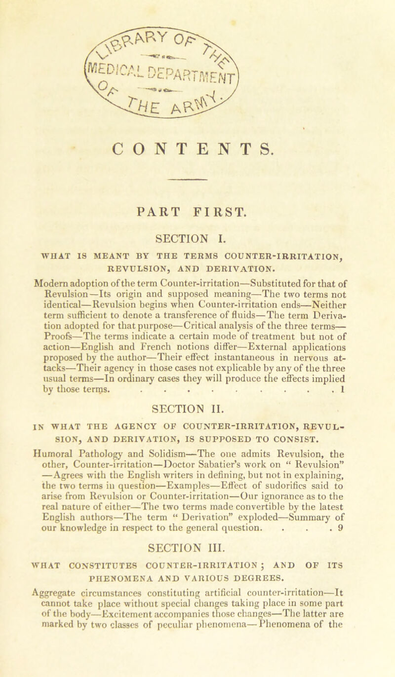 , -C^E /\P~W' CONTENTS. PART FIRST. SECTION I. WHAT IS MEANT BY THE TERMS COUNTER-IRRITATION, REVULSION, AND DERIVATION. Modern adoption of the term Counter-irritation—Substituted for that of Revulsion—Its origin and supposed meaning—The two terms not identical—Revulsion begins when Counter-irritation ends—Neither term sufficient to denote a transference of fluids—The term Deriva- tion adopted for that purpose—Critical analysis of the three terms— Proofs—The terms indicate a certain mode of treatment but not of action—English and French notions differ—External applications proposed by the author—Their effect instantaneous in nervous at- tacks—Their agency in those cases not explicable by any of the three usual terms—In ordinary cases they will produce the effects implied by those terms. ..... .... 1 SECTION II. IN WHAT THE AGENCY OF COUNTER-IRRITATION, REVUL- SION, AND DERIVATION, IS SUPPOSED TO CONSIST. Humoral Pathology and Solidism—The one admits Revulsion, the other. Counter-irritation—Doctor Sabatier’s work on “ Revulsion” —Agrees with the English writers in defining, but not in explaining, the two terms in question—Examples—Effect of sudorifics said to arise from Revulsion or Counter-irritation—Our ignorance as to the real nature of either—The two terms made convertible by the latest English authors—The term “ Derivation” exploded—Summary of our knowledge in respect to the general question. . . .9 SECTION III. WHAT CONSTITUTES COUNTER-IRRITATION ; AND OF ITS PHENOMENA AND VARIOUS DEGREES. Aggregate circumstances constituting artificial counter-irritation—It cannot take place without special changes taking place in some part of the body—Excitement accompanies those changes—Tiie latter are marked by two classes of peculiar phenomena— Phenomena of the