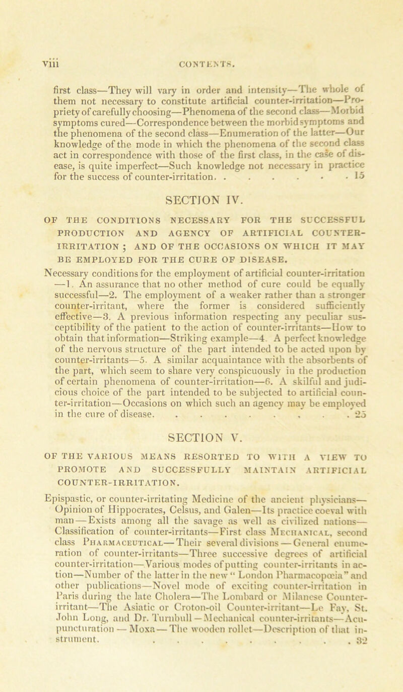 first class—They will vary in order and intensity—The whole of them not necessary to constitute artificial counter-irritation—Pro- priety of carefully choosing—Phenomena of the second class—Morbid sj'mptoms cured—Correspondence between the morbid symptoms and the phenomena of the second class—Enumeration of the latter—Our knowledge of the mode in which the phenomena of the second cl^s act in correspondence with those of the first class, in the cale of dis- ease, is quite imperfect—Such knowledge not necessary in practice for the success of counter-irritation. . . . . • • 1-5 SECTION IV. OF THE CONDITIONS NECESSARY FOR THE SUCCESSFUL PRODUCTION AND AGENCY OF ARTIFICIAL COUNTER- IRRITATION ; AND OF THE OCCASIONS ON WHICH IT MAY BE EMPLOYED FOR THE CURE OF DISEASE. Necessary conditions for the employment of artificial counter-irritation — 1, An assurance that no other method of cure could be equally successful—2. The employment of a weaker rather than a stronger counter-irritant, where the former is considered sufficiently effective—3. A previous information respecting any peculiar sus- ceptibility of the patient to the action of counter-irritants—How to obtain that information—Striking example—4. A perfect knowledge of the nervous structure of the part intended to be acted upon by- counter-irritants—5. A similar acquaintance with the absorbents of the part, which seem to share very conspicuously in the production of certain phenomena of counter-irritation—6. A skilful and judi- cious choice of the part intended to be subjected to artificial coun- ter-irritation—Occasions on which such an agency may be employed in the cure of disease. ........ 25 SECTION V. OF THE VARIOUS MEANS RESORTED TO WITH A VIEW TO PROMOTE AND SUCCESSFULLY MAINTAIN ARTIFICIAL COUNTER-IRRIT.VTION. Epispastic, or counter-irritating Medicine of the ancient physicians— Opinion of Hippocrates, Celsus, and Galen—Its practice coeval with man — Exists among all the savage as well as civilized nations— Classification of counter-irritants—First class Mecha.vical, second class Pharmaceutical—Their several divisions — General enume- ration of counter-irritants—Three successive degrees of artificial counter-irritation—Various modes of putting counter-irritants in ac- tion—Number of the latter in the new“ London Pharmacopoeia” and other publications—Novel mode of exciting counter-irritation in Paris during the late Cholera—The Lombard or .Milanese Counter- irritant—The Asiatic or Croton-oil Counter-irritant—Le Fay, St. .Tohn Long, and Dr. Turnbull—Mechanical counter-irritants—Acu- puncturation — Moxa — The wooden rollet—Description of that in- strument. ... 32