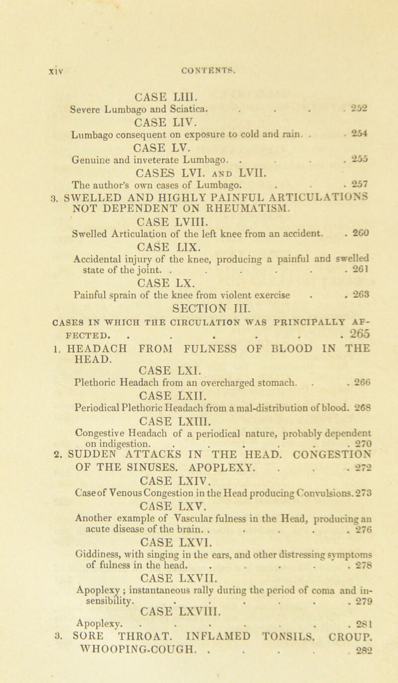 CASE LIII. Severe Lumbago and Sciatica. .... 232 CASE LIV. Lumbago consequent on exposure to cold and rain. . • 234 CASE LV. Genuine and inveterate Lumbago. .... 255 CASES LVI. AND LVII. The author’s own cases of Lumbago. . . • 257 3. SWELLED AND HIGHLY PAINFUL ARTICULATIONS NOT DEPENDENT ON RHEUMATISM. CASE LVIII. Swelled Articulation of the left knee from an accident. . 2C0 CASE LIX. Accidental injury of the knee, producing a painful and swelled state of the joint. . . . . . .261 CASE LX. Painful sprain of the knee from violent exercise . . 263 SECTION III. CASES IN WHICH THE CIRCULATION W.AS PRINCIPALLY AF- FECTED. ...... 265 1. HEADACH FROM FULNESS OF BLOOD IN THE HEAD. CASE LXI. Plethoric Headach from an overcharged stomach. . . 266 CASE LXII. Periodical Plethoric Headach from a mal-distribution of blood. 268 CASE LXIII. Congestive Headach of a periodical nature, probably dependent on indigestion. ...... 270 2. SUDDEN ATTACKS IN THE HEAD. CONGESTION OF THE SINUSES. APOPLEXY. . . . 272 CASE LXIV. Caseof Venous Congestion in the Head producing Con\-ulsions.273 CASE LXV. Another example of Vascular fulness in the Head, producing an acute disease of the brain. ..... 276 CASE LXVI. Giddiness, with singing in the ears, and other distressing symptoms of fulness in the head. ..... 278 CASE LXVII. Apoplexy ; instantaneous rally during the period of coma and in- sensibility. ...... 279 CASE LXVIII. Apoplexy. . . . . . .281 3. SORE THROAT. INFLAMED TONSILS. CROUP. WHOOPING-COUGH 282