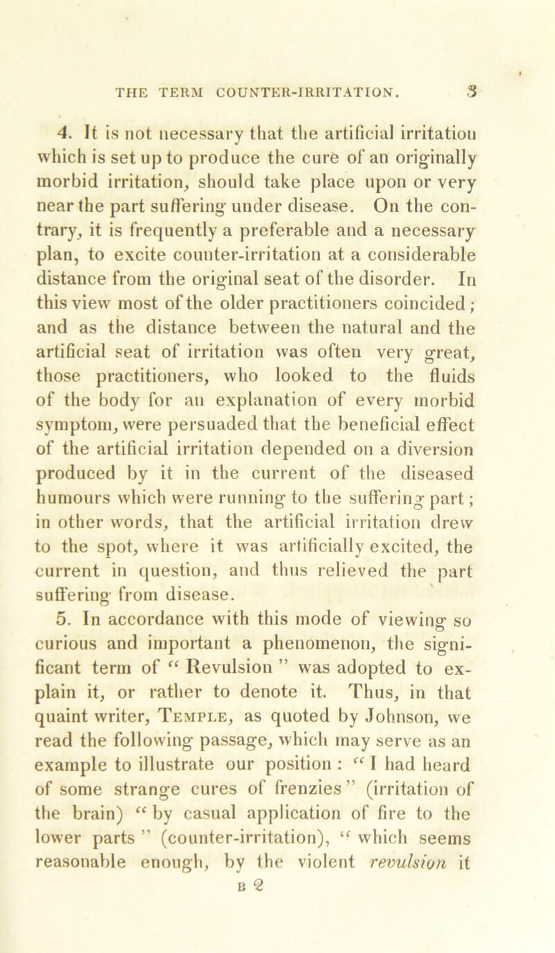 4. It is not necessary that the artificial irritation which is set up to produce the cure of an orig-inally morbid irritation, should take place upon or very near the part suffering' under disease. On the con- trary, it is frequently a preferable and a necessary plan, to excite counter-irritation at a considerable distance from the original seat of the disorder. In this view most of the older practitioners coincided; and as the distance between the natural and the artificial seat of irritation was often very great, those practitioners, who looked to the fluids of the body for an explanation of every morbid symptom, were persuaded that the beneficial effect of the artificial irritation depended on a diversion produced by it in the current of the diseased humours which were running to the suffering part; in other words, that the artificial irritation drew to the spot, where it was artificially excited, the current in question, and thus relieved the part suffering from disease. 5. In accordance with this mode of viewino' so o curious and important a phenomenon, the signi- ficant term of Revulsion ” was adopted to ex- plain it, or rather to denote it. Thus, in that quaint writer, Temple, as quoted by Johnson, we read the following passage, which may serve as an example to illustrate our position : I had heard of some strange cures of frenzies ” (irritation of the brain) by casual application of fire to the lower parts ” (counter-irritation), which seems reasonable enough, by the violent revulsion it B ^