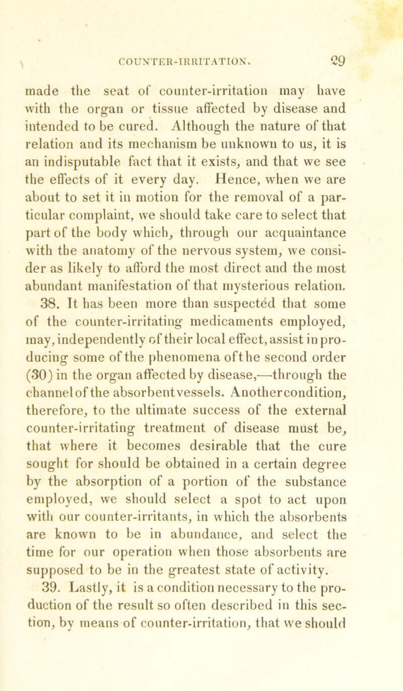 made the seat of counter-irritation may have with the organ or tissue affected by disease and intended to be cured. Although the nature of that relation and its mechanism be unknown to us, it is an indisputable fact that it exists, and that we see the effects of it every day. Hence, when we are about to set it in motion for the removal of a par- ticular complaint, we should take care to select that part of the body which, through our acquaintance with the anatomy of the nervous system, we consi- der as likely to afford the most direct and the most abundant manifestation of that mysterious relation. 38. It has been more than suspected that some of the counter-irritating medicaments employed, may, independently of their local effect, assist in pro- ducing some of the phenomena ofthe second order (30) in the organ affected by disease,—through the channel ofthe absorbent vessels. Another condition, therefore, to the ultimate success of the external counter-irritating treatment of disease must be, that where it becomes desirable that the cure sought for should be obtained in a certain degree by the absorption of a portion of the substance employed, we should select a spot to act upon with our counter-irritants, in which the absorbents are known to be in abundance, and select the time for our operation when those absorbents are supposed to be in the greatest state of activity. 39. Lastly, it is a condition necessary to the pro- duction of the result so often described in this sec- tion, by means of counter-irritation, that vve should