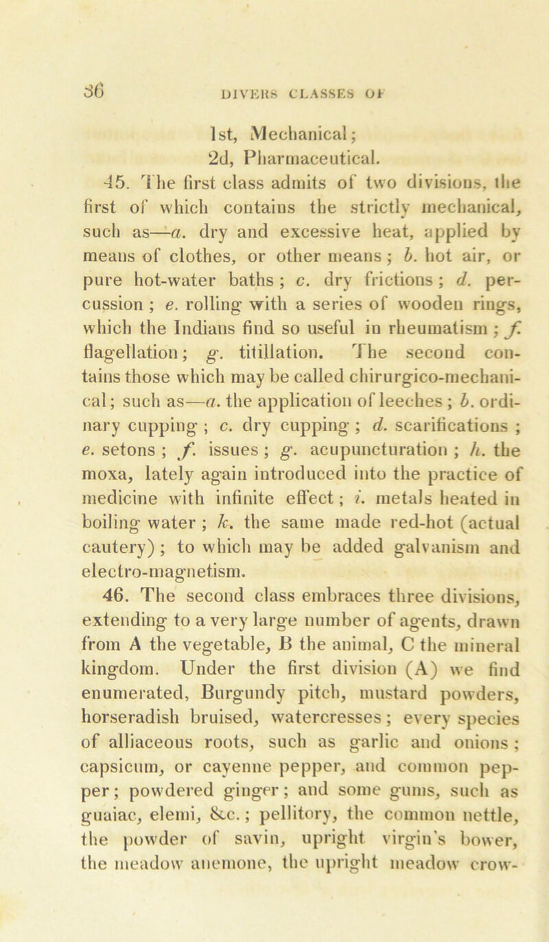 so UJVERS CLASSES Ot 1st, iVlechanical; 2d, Pharmaceutical. ■45. '^1 he first class admits of two divisions, the first of which contains the strictly mechanical, such as—dry and excessive heat, applied by means of clothes, or other means ; b. hot air, or pure hot-water baths; c. dry frictions; d. per- cussion ; e. rolling* with a series of wooden rings, which the Indians find so useful in rheumatism ; f. flagellation; g. titillation. The second con- tains those which may be called chirurgico-mechani- cal; such as—a. the application of leeches ; h. ordi- nary cupping ; c. dry cupping ; d. scarifications ; e. setons ; f. issues ; g. acupuncturation ; h. the moxa, lately again introduced into the practice of medicine with infinite effect; i. metals heated in boiling water ; /r. the same made red-hot (actual cautery) ; to which may be added galvanism and electro-magnetism. 46. The second class embraces three divisions, extending to a very large number of agents, drawn from A the vegetable, B the animal, C the mineral kingdom. Under the first division (A) we find enumerated, Burgundy pitch, mustard powders, horseradish bruised, watercresses; every species of alliaceous roots, such as garlic and onions ; capsicum, or cayenne pepper, and common pep- per ; powdered ginger; and some gums, such as guaiac, elemi, &c.; pellitory, the common nettle, the pow'der of savin, upright virgin's bower, the meadow anemone, the upright meadow crow-