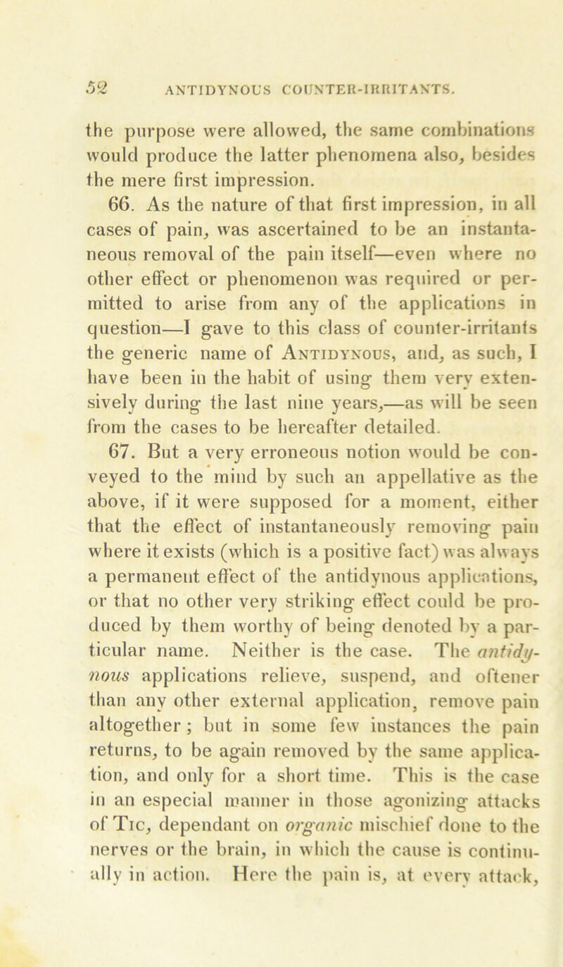 the purpose were allowed, the same combinations would produce the latter phenomena also, besides the mere first impression. 66. As the nature of that first impression, in all cases of pain, was ascertained to be an instanta- neous removal of the pain itself—even where no other effect or phenomenon was required or per- mitted to arise from any of the applications in question—I gave to this class of counter-irritants the generic name of Antidynous, and, as such, I have been in the habit of using them very exten- sively during the last nine years,—as will be seen from the cases to be hereafter detailed. 67. But a very erroneous notion would be con- veyed to the mind by such an appellative as the above, if it were supposed for a moment, either that the eflect of instantaneously removing pain where it exists (which is a positive fact) was always a permanent effect of the antidynous applications, or that no other very striking effect could be pro- duced by them worthy of being denoted bv a par- ticular name. Neither is the case. The antidy- nous applications relieve, suspend, and oftener than any other external application, remove pain altogether ; but in some few instances the pain returns, to be again removed by the same applica- tion, and only for a short time. This is the case in an especial manner in those agonizing attacks of Tic, dependant on organic mischief done to the nerves or the brain, in which the cause is continu- ally in action. Here the jiain is, at everv attack.