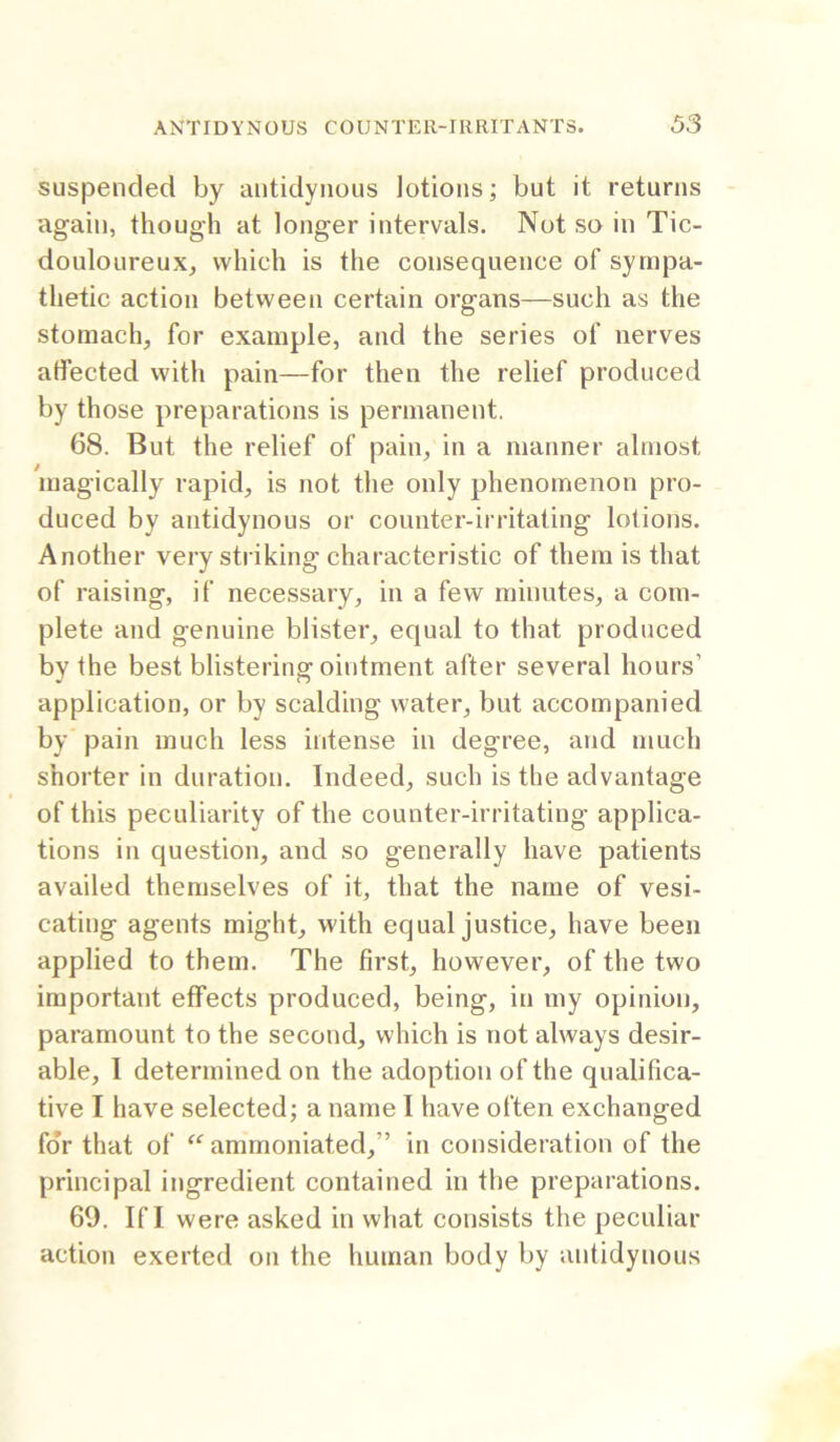 suspended by antidyiious lotions; but it returns again, though at longer intervals. Not so in Tic- douloureux, which is the consequence of sympa- thetic action between certain organs—such as the stomach, for example, and the series of nerves affected with pain—for then the relief produced by those preparations is permanent. 68. But the relief of pain, in a manner almost magically rapid, is not the only phenomenon pro- duced by antidynous or counter-irritating lotions. Another very striking characteristic of them is that of raising, if necessary, in a few minutes, a com- plete and genuine blister, equal to that produced by the best blistering ointment after several hours’ application, or by scalding water, but accompanied by pain much less intense in degree, and much shorter in duration. Indeed, such is the advantage of this peculiarity of the counter-irritating applica- tions in question, and so generally have patients availed themselves of it, that the name of vesi- cating agents might, with equal justice, have been applied to them. The first, however, of the two important effects produced, being, in my opinion, paramount to the second, which is not always desir- able, I determined on the adoption of the qualifica- tive I have selected; a name I have often exchanged foV that of ammoniated,” in consideration of the principal ingredient contained in the preparations. 69, If 1 were asked in what consists the peculiar action exerted on the human body by antidynous