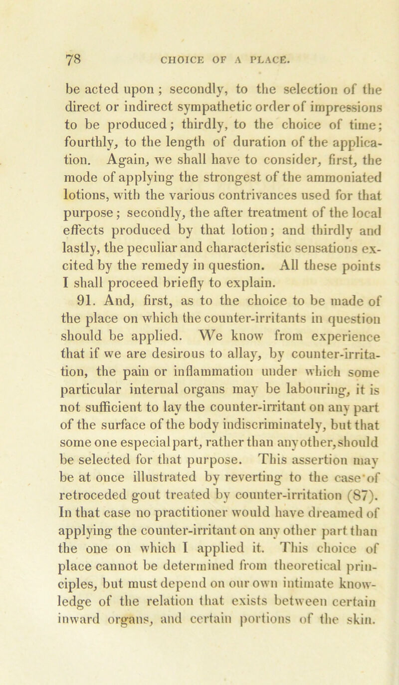 be acted upon ; secondly, to the selection of tlie direct or indirect sympathetic order of impressions to be produced; thirdly, to the choice of time; fourthly, to the length of duration of the applica- tion. Again, we shall have to consider, first, the mode of applying the strongest of the aramoniated lotions, with the various contrivances used for that purpose; secondly, the after treatment of the local effects produced by that lotion; and thirdly and lastly, the peculiar and characteristic sensations ex- cited by the remedy in question. All these points I shall proceed briefly to explain. 91. And, first, as to the choice to be made of the place on which the counter-irritants in question should be applied. We know from experience that if we are desirous to allay, by counter-irrita- tion, the pain or inflammation under which some particular internal organs may be labouring, it is not sufficient to lay the couuter-imtant on any part of the surface of the body indiscriminately, but that some one especial part, rather than any other, should be selected for that purpose. This assertion may be at once illustrated by reverting to the case*of retroceded gout treated by counter-irritation (87). In that case no practitioner would have dreamed of applying the counter-irritant on any other part than the one on which I applied it. This choice of place cannot be determined from theoretical prin- ciples, but must depend on our own intimate know- ledge of the relation that exists between certain inward organ.«, and certain portions of the skin.