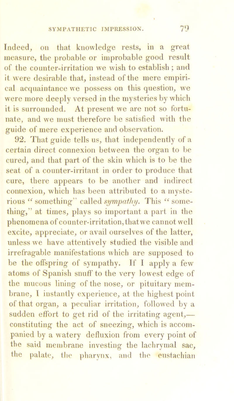 Indeed, on that knowledge rests, in a great measure, the probable or improbable good result of the counter-irritation we wish to establish ; and it were desirable that, instead of the mere empiri- cal acquaintance we possess on this question, we were more deeply versed in the mysteries by which it is surrounded. At present we are not so fortu- nate, and we must therefore be satisfied with the guide of mere experience and observation. 92. That guide tells us, that independently of a certain direct connexion between the organ to be cured, and that part of the skin which is to be the seat of a counter-irritant in order to produce that cure, there appears to be another and indirect connexion, which has been attributed to a myste- rious something” called sympathy. This some- thing,” at times, plays so important a part in the phenomena of counter-irritation, that we cannot well excite, appreciate, or avail ourselves of the latter, unless we have attentively studied the visible and irrefragable manifestations which are supposed to be the offspring of sympathy. If I apply a few atoms of Spanish snuff'to the very lowest edge of the mucous lining of the nose, or pituitary mem- brane, I instantly experience, at the highest point of that organ, a peculiar irritation, followed by a sudden etfort to get rid of the irritating agent,— constituting the act of sneezing, which is accom- panied by a watery defluxion from every point of the said membrane investing the lachrymal sac, the palate, the pharynx, and the eustachian