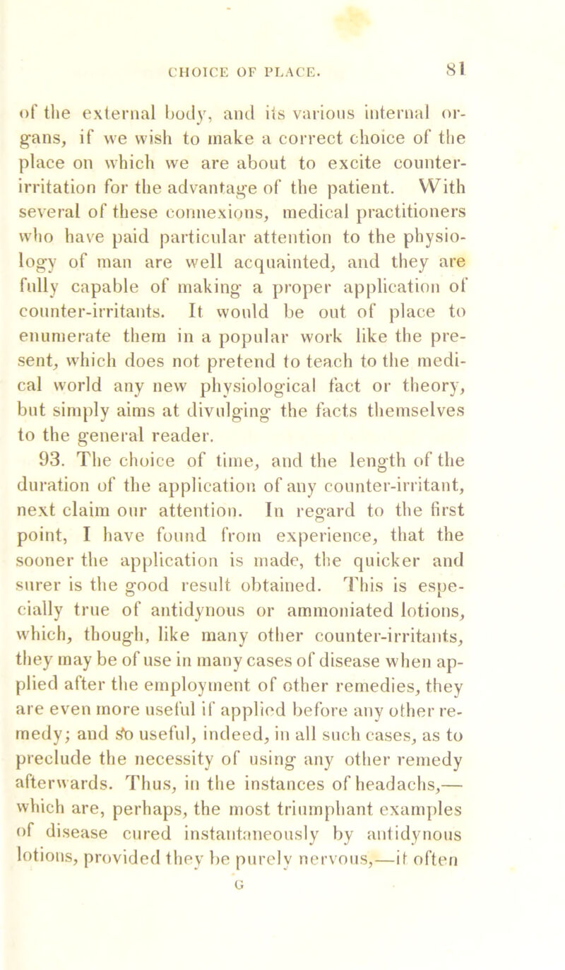 of the external body, and its various internal or- gans, if we wish to make a correct choice of the place on which we are about to excite counter- irritation for the advantage of the patient. With several of these connexions, medical practitioners who have paid particular attention to the physio- logy of man are well acquainted, and they are fully capable of making a proper application of counter-irritants. It would be out of place to enumerate them in a popular work like the pre- sent, which does not pretend to teach to the medi- cal world any new physiological fact or theory, but simply aims at divulging the facts themselves to the general reader, 93. The choice of time, and the length of the duration of the application of any counter-irritant, next claim our attention. In reoard to the first O point, I have found from experience, that the sooner the application is made, the quicker and surer is the good result obtained. This is espe- cially true of antidynous or ammoniated lotions, which, though, like many other counter-irritants, they may be of use in many cases of disease when ap- plied after the employment of other remedies, they are even more useful if applied before any other re- medy; and s^ useful, indeed, in all such cases, as to preclude the necessity of using any other remedy afterwards. Thus, in the instances ofheadachs,— which are, perhaps, the most triumphant examples of disease cured instantaneously by antidynous lotions, provided they be purely nervous,—if often G