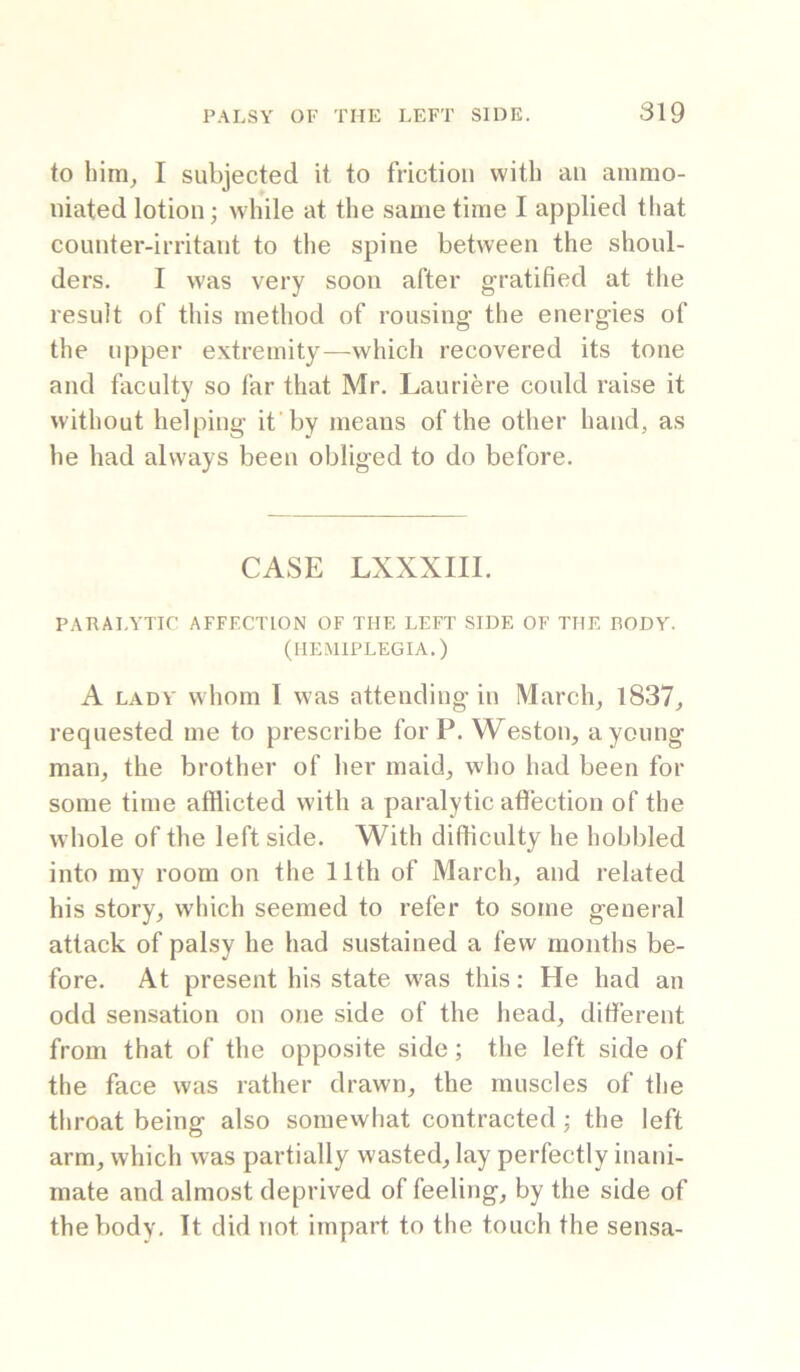 to liim^ I subjected it to friction with an ainmo- niated lotion; while at the same time I applied that counter-irritant to the spine between the shoul- ders. I was very soon after gratified at the result of this method of rousing the energies of the upper extremity—which recovered its tone and faculty so far that Mr. Lauriere could raise it without helping it’by means of the other hand, as he had always been obliged to do before. CASE LXXXIII. PARALYTIC AFFECTION OF THE LEFT SIDE OF THE BODY. (HEMIPLEGIA.) A LADY whom I was attending in March, 1837, requested me to prescribe for P. Weston, a young man, the brother of her maid, who had been for some time afflicted with a paralytic afi’ection of the whole of the left side. With difficulty he hobbled into my room on the 11th of March, and related his story, wliich seemed to refer to some general attack of palsy he had sustained a few months be- fore. At present his state was this: He had an odd sensation on one side of the head, different from that of the opposite side; the left side of the face was rather drawn, the muscles of the throat being also soinevvhat contracted; the left arm, which was partially wasted, lay perfectly inani- mate and almost deprived of feeling, by the side of the body. It did not impart to the touch the sensa-