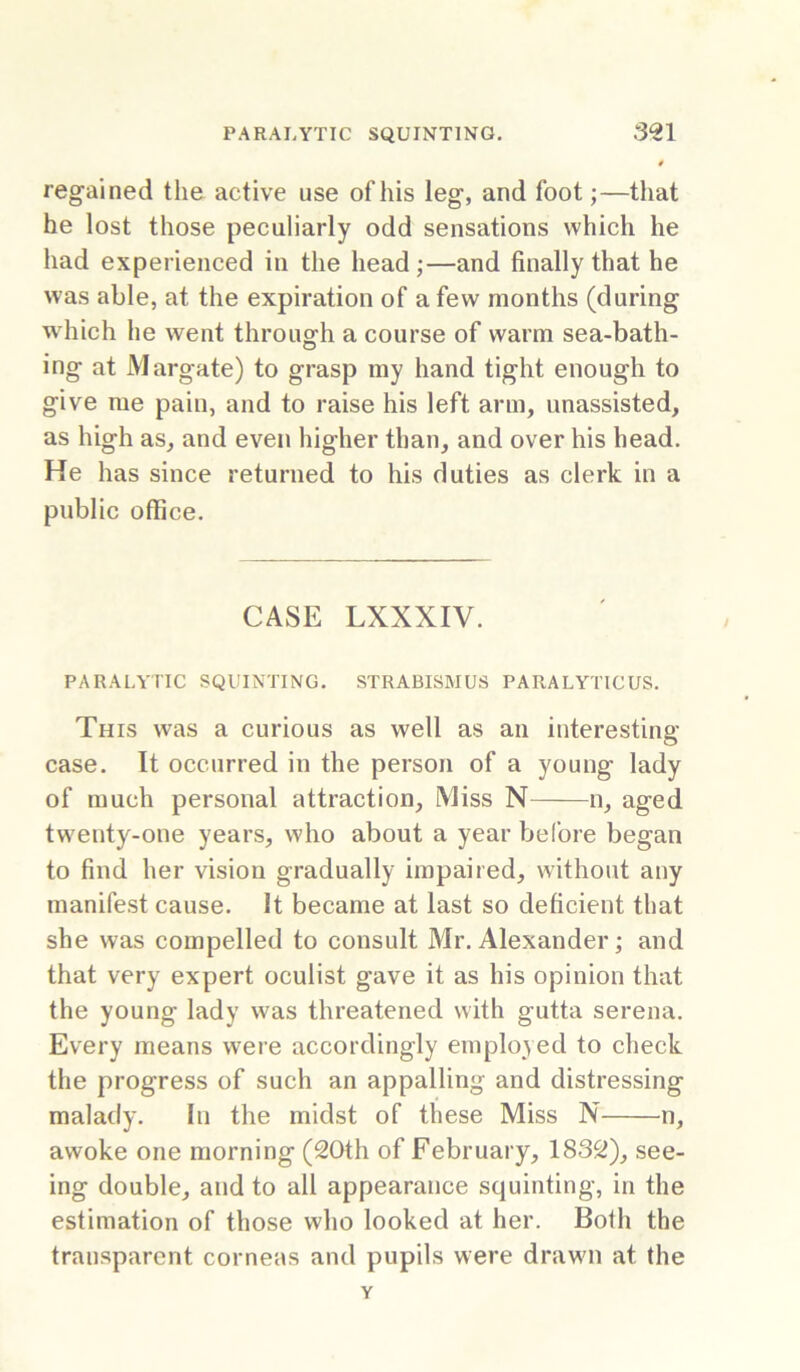 regained the active use of his leg, and foot;—that he lost those peculiarly odd sensations which he had experienced in the head;—and finally that he was able, at the expiration of a few months (during which he went throug-h a course of warm sea-bath- ing at Margate) to grasp my hand tight enough to give me pain, and to raise his left arm, unassisted, as high as, and even higher than, and over his head. He has since returned to his duties as clerk in a public office. CASE LXXXIV. PARALYTIC SQUINTING. STRABISMUS PARALYTICUS. This was a curious as well as an interesting case. It occurred in the person of a young lady of much personal attraction. Miss N n, aged twenty-one years, who about a year before began to find her vision gradually impaired, without any manifest cause. It became at last so deficient that she was compelled to consult Mr. Alexander; and that very expert oculist gave it as his opinion that the young lady was threatened with gutta serena. Every means were accordingly employed to check the progress of such an appalling and distressing malady. In the midst of these Miss N n, awoke one morning (20th of February, 1832), see- ing double, and to all appearance squinting, in the estimation of those who looked at her. Both the transparent corneas and pupils were draw'll at the Y