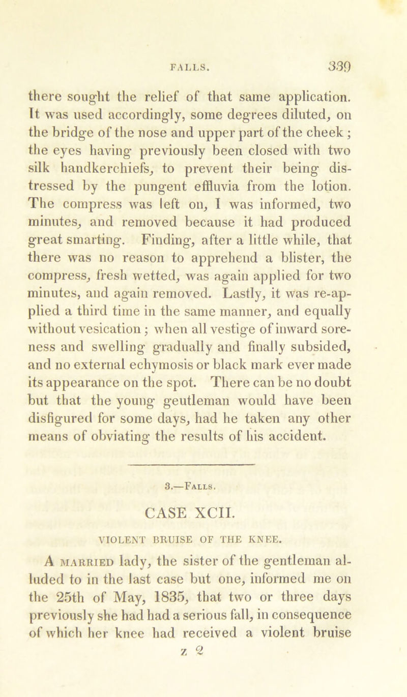 there sought the relief of that same application. It was used accordingly, some degrees diluted, on the bridge of the nose and upper part of the cheek; the eyes having previously been closed with two silk handkerchiefs, to prevent their being dis- tressed by the pungent effluvia from the lotion. The compress was left on, I was informed, two minutes, and removed because it had produced great smarting. Finding, after a little while, that there was no reason to apprehend a blister, the compress, fresh wetted, was again applied for two minutes, and again removed. Lastly, it was re-ap- plied a third time in the same manner, and equally without vesication; when all vestige of inward sore- ness and swelling gradually and finally subsided, and no external echymosis or black mark ever made its appearance on the spot. There can be no doubt but that the young gentleman would have been disfigured for some days, had he taken any other means of obviating the results of his accident. 3.—Falls. CASE XCII. VIOLENT BRUISE OF THE KNEE. A MARRIED lady, the sister of the gentleman al- luded to in the last case but one, informed me on the 2.5th of May, 1835, that two or three days previously she had had a serious fall, in consequence of which her knee had received a violent bruise