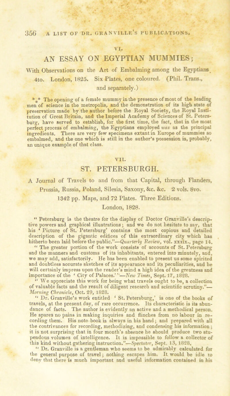 VI. AN ESSAY ON EGYPTIAN MUMMIES; With Observations on the Art of Embalming among the Egj'ptiam, 4to. London, 1825. Six Plates, one coloured. (Phil. Trans., and separately.) The opening of a female mummy in the presence of most of the leading men of science in the metropolis, and the demonstration of its high state of preservation made by the author before the Royal Society, the Royal Insti- tution of Great Britain, and the Imperial Academy of Sciences of Sl Peters- burg, have served to establish, for the first time, the fact, that in the most perfect process of embalming, the Egyptians employed wax as the principal ingredients. There are very few specimens extant in Europe of mummies so embalmed, and the one which is still in the author’s possession is, probably, an unique example of that class. VII. ST. PETERSBURGH. A Journal of Travels to and from that Capital, through Flanders, Prussia, Russia, Poland, Silesia, Saxony, &c. &c. 2 vols. 8vo. 1342 pp. Maps, and 72 Plates. Three Editions. London, 1828. “ Petersburg is the theatre for the display of Doctor Granville’s descrip- tive powers and g^rapbical illustrations; and we do not hesitate to say, that bis ‘ Picture of St. Petersburg’ contains the most copious and detailed description of the gigantic edifices of this extraordinary city which has hitherto been laid before the public.”—Quarterly Beview, vol. xxxix., page 14. “ The greater portion of the work consists of accounts of St. Petersburg and the manners and customs of its inhabitants, entered into minutely, and, we may add, satisfactorily. He has been enabled to present us some spirited and doubtless accurate sketches of its appearance and its peculiarities, and he will certainly impress upon the reader’s mind a high idea of the greatness and importance of the ‘ City of Palaces.’ ’’—New Times, Sept. 17, 1828. “We appreciate this work for being what travels ought to be, a collection of valuable facts and the result of diligent research and scientific scrutiny.”— Morning Chronicle, Oct. 29, 1828. “ Dr. Granville’s work entitled ‘ St. Petersburg,’ is one of the books of travels, at the present day, of rare occurrence. Its characteristic is its abun- dance of facts. The author is evidently an active and a methodical person. He spares no pains in making inquiries and flinches from no labour in re- cording them. His note-book is always in his hand j and prepared with all the contrivances for recording, methodizing, and condensing his information ; it is not surprising that in four month’s absence he should produce two stu- pendous volumes of intelligence. It is impossible to follow a collector of this kind without gathering instruction.”—Spectator, Sept. IS, 1828. “ Dr. Granville is a gentleman who seems to be admirably calculated for the general purpose of travel; nothing escapes him. It would be idle to deny that there is much important and useful information contained in his