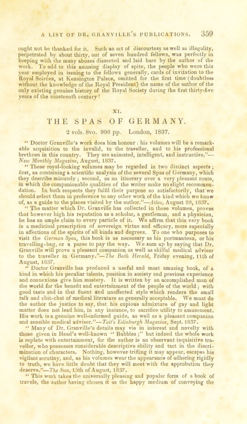 ought not be thanked for it. Such an act of discourtesy as well as illegality, perpetrated by about thirty, out of seven hundred fellows, was perfectly in keeping with the many abuses dissected and laid bare by the author of the work. To add to this amusing display of spite, the people who were this year employed in issuing to the fellows generally, cards of invitation to the Royal Soirees, at Kensington Palace, omitted for the first time (doubtless without the knowledge of the Royal President) the name of the author of the only existing genuine history of the Royal Society during the first thirty-five years of the nineteenth century ! XI. THE SPAS OF GERMANY. 2 vols. 8vo. 998 pp. London, 1837. “ Doctor Granville’s work does him honour : his volumes will be a remark- able acquisition to the invalid, to the traveller, and to his professional brethren in this country. They are animated, intelligent, and instructive,”— New Monthly Magazine, August, 1837. “ These royal-looking volumes may be regarded in two distinct aspects ; first, as containing a scientific analysis of the several Spas of Germany, which they describe minutely; second, as an itinerary over a very pleasant route, in which the companionable qualities of the writer make no slight recommen- dation. In both respects they fulfil their purpose so satisfactorily, that we should select them in preference to any other work of the kind which we know of, as a guide to the places visited by the author.”—Atlas, August 20,1837. “ The matter which Dr. Granville has collected in these volumes, proves that however high his reputation as a scholar, a gentleman, and a physician, he has an ample claim to every particle of it. We affirm that this very book is a medicinal prescription of sovereign virtue and efficacy, more especially in afifections of the spirits of all kinds and degrees. To one who purposes to visit the German Spas, this book is as necessary as his portmanteau, or his travelling-bag, or a purse to pay the way. We sum up by saying that Dr. Granville will prove a pleasant companion as well as skilful medical adviser to the traveller in Germany.”—The Bath Herald, Friday evening, 11th of August, 1837. “ Doctor Granville has produced a useful and most amusing book, of a kind in which his peculiar talents, position in society and previous experience and connexions give him mastery. It is written by an accomplished man of the world for the benefit and entertainment of the people of the world ; with good taste and in that fluent and unaffected style which renders the small talk and chit-chat of medical literature so generally acceptable. We must do the author the justice to say, that his copious admixture of gay and light matter does not lead him, in any instance, to sacrifice utility to amusement. His work is a genuine well-informed guide, as well as a pleasant companion and sensible medical adviser.”—Tail’s Edinburgh Magazine, Sept. 1837. “ Many of Dr. Granville’s details may vie in interest and novelty with those given in Head’s well-known “ Bubbles but indeed the whole work is replete with entertainment, for the author is an observant inquisitive tra- veller, who possesses considerable descriptive ability and tact in the discri- mination of characters. Nothing, however trifling it may appear, escapes his vigilant scrutiny, and, as his volumes wear the appearance of adhering rigidly to truth, we have little doubt that they will meet with the approbation they deserve.”—The Sun, I5th of August, 1837. ” This work takes the universally pleasing and popular form of a book of travels, the author having chosen it as the happy medium of conveying the