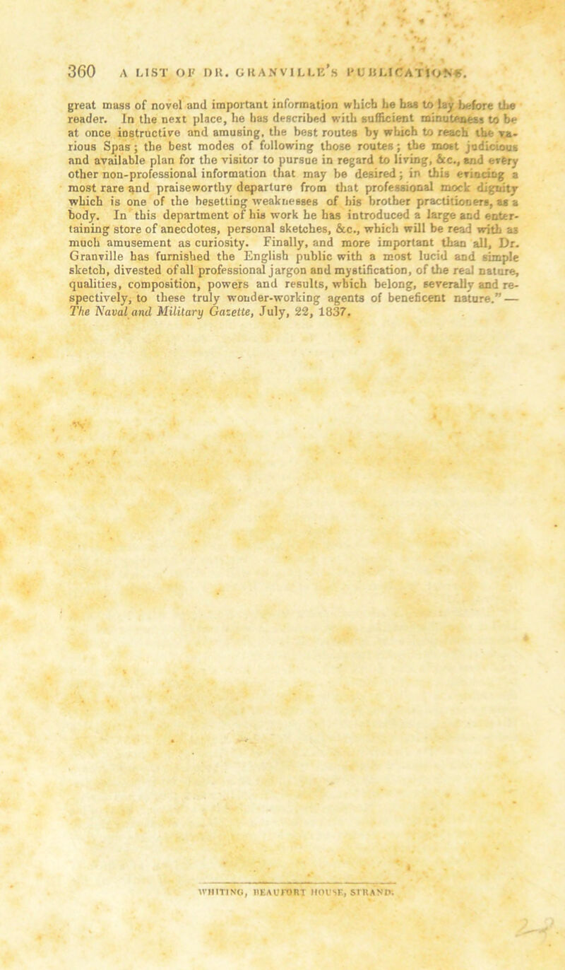 great muss of novel and important information wLicfa he has to lay before the reader. In the next place, he has described with sufiicient minuteness to be at once instructive and amusing, the best routes by which to reach the ra- riouB Spas; the best modes of following those routes; the most judicious and available plan for the visitor to pursue in regard to living, &c., and every other non-professional information that may be desired; in thb evinciog a most rare ^nd praiseworthy departure from tliat professional mock digtiity which is one of the besetting weaknesses of his brother practitioners, aa a body. In' this department of his work he has introduced a large and enter- taining store of anecdotes, personal sketches, &c., which will be read with as much amusement as curiosity. Finally, and more important than all. Dr. Granville has furnished the English public with a most lucid and simple sketch, divested of all professional jargon and mystification, of the real nature, qualities, composition, powers and results, which belong, severally and re- spectively, to these truly wonder-working agents of beneficent nature.” — The Naval and Military Gazette, July, 22, 1837. . 'V 1 WHITING, IlEAUrOBI HOUSE, STKAND;