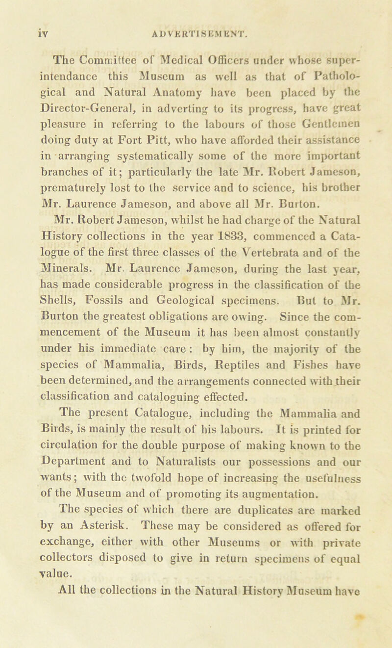 The Comn:it(ce of Medical Officers under whose supcr- intcndance this Museum as well as that of Patholo- gical and Natural Anatomy have been placed by the Director-General, in adverting to its progress, have great pleasure in referring to the labours of those Gentlemen doing duty at Fort Pitt, who have afforded their assistance in arranging systematically some of the more important branches of it; particularly the late Mr, Robert Jameson, prematurely lost to the service and to science, his brother Mr. Laurence Jameson, and above ail Mr. Burton. Mr. Robert Jameson, whilst he had charge of the Natural History collections in the year 1833, commenced a Cata- logue of the first three classes of the Vertebrata and of the Minerals. Mr. Laurence Jameson, during the last year, has made considerable progress in the classification of the Shells, Fossils and Geological specimens. But to Mr. Burton the greatest obligations are ow ing. Since the com- mencement of the Museum it has been almost constantly under his immediate care : by him, the majority of the species of Mammalia, Birds, Reptiles and Fishes have been determined, and the arrangements connected with their classification and cataloguing effected. The present Catalogue, including the Mammalia and Birds, is mainly the result of his labours. It is printed for circulation for the double purpose of making known to the Department and to Naturalists our possessions and our wants; with the tw'ofold hope of increasing the usefulness of the Museum and of promoting its augmentation. The species of which there are duplicates are marked by an Asterisk. These may be considered as offered for exchange, either with other Museums or with private collectors disposed to give in return specimens of equal value. All the collections in the Natural History Museum have