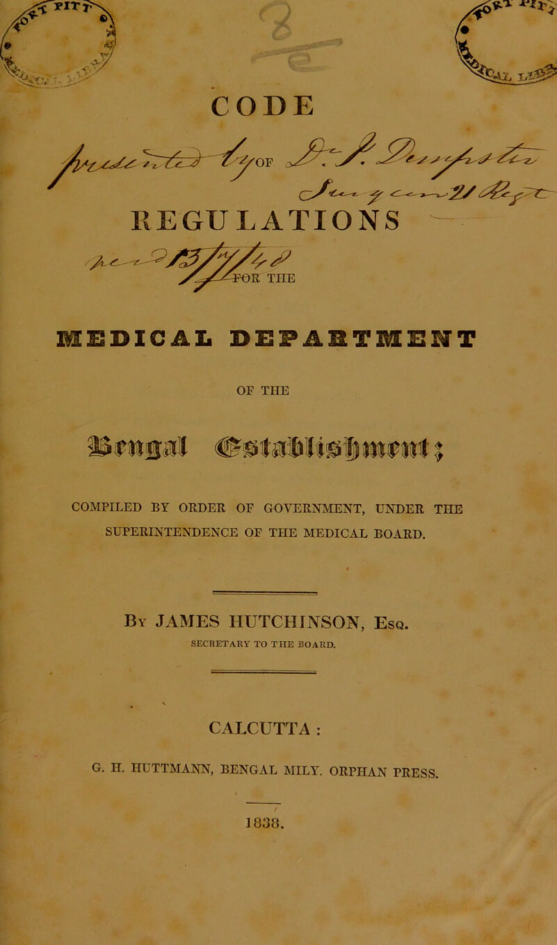 REGULATIONS / the MEDICAL DEPARTMENT OF THE COMPILED BY ORDER OF GOVERNMENT, UNDER THE SUPERINTENDENCE OF THE MEDICAL BOARD. By JAMES HUTCHINSON, Esq. SECRETARY TO THE BOARD. CALCUTTA: G. H. IIUTTMANN, BENGAL MILY. ORPHAN PRESS. 1838.