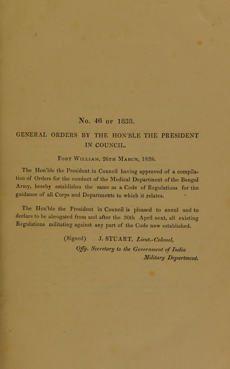 No. 46 of 1838. GENERAL ORDERS BY THE HON’BLE THE PRESIDENT IN COUNCIL. Fort William, 26th March, 1838. The Hon ble the President in Council having approved of a compila- tion of Orders for the conduct of the Medical Department of the Bengal Army, hereby establishes the same as a Code of Regulations for the guidance of all Corps and Departments to which it relates. The Hon ble the President in Council is pleased to annul and to declare to be abrogated from and after the 30th April next, all existing Regulations militating against any part of the Code now established. (Signed) J. STUART, Lieut.-Colonel, OJfg. Secretary to the Government of India Military Department.