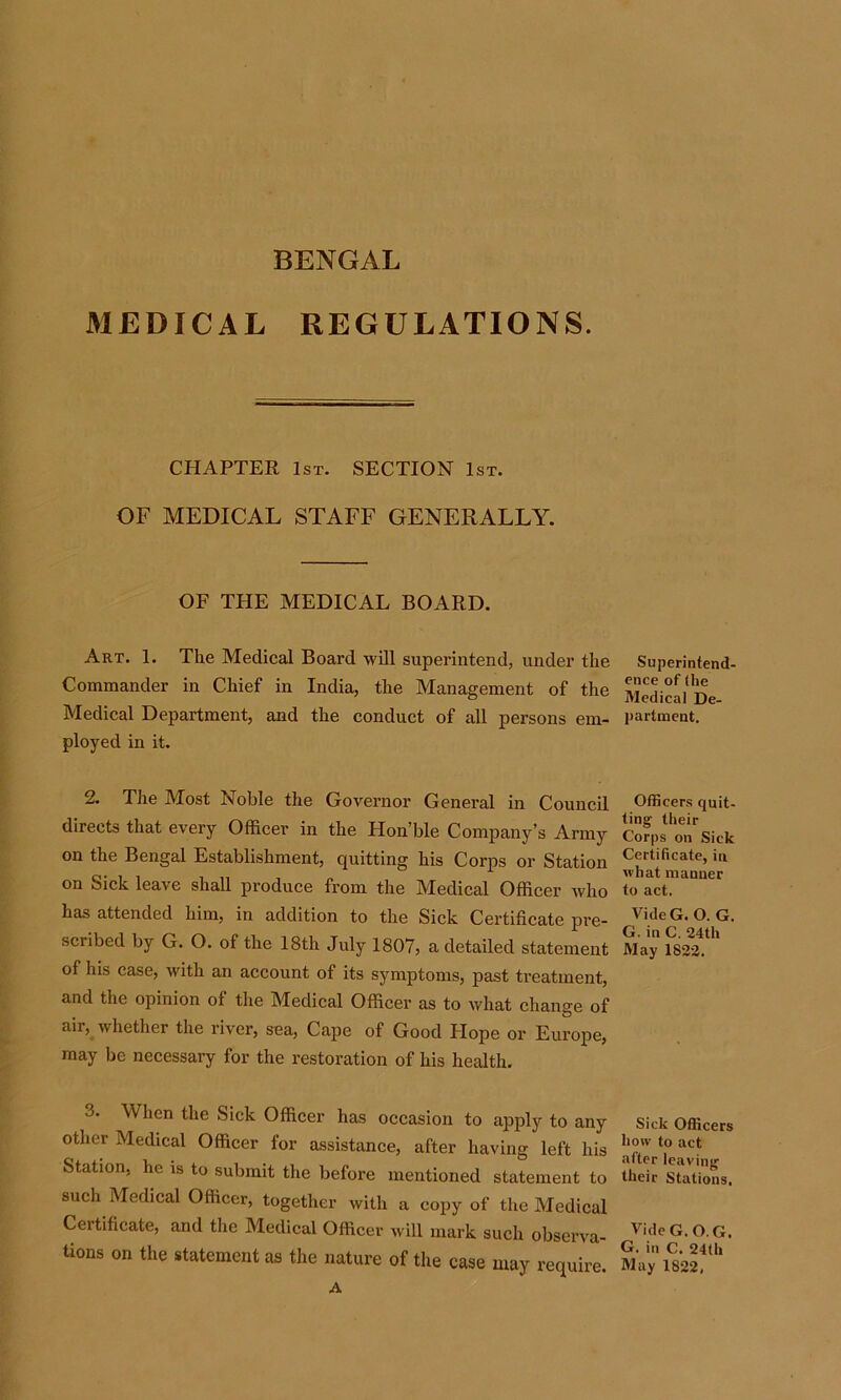 BENGAL MEDICAL REGULATIONS. CHAPTER 1st. SECTION 1st. OF MEDICAL STAFF GENERALLY. OF THE MEDICAL BOARD. Art. 1. The Medical Board will superintend, under the Commander in Chief in India, the Management of the Medical Department, and the conduct of all persons em- ployed in it. 2. The Most Noble the Governor General in Council directs that every Officer in the Hon’ble Company’s Army on the Bengal Establishment, quitting his Corps or Station on Sick leave shall produce from the Medical Officer who has attended him, in addition to the Sick Certificate pre- scribed by G. O. of the 18th July 1807, a detailed statement of his case, with an account of its symptoms, past treatment, and the opinion of the Medical Officer as to what change of aii, whether the river, sea, Cape of Good Hope or Europe, may be necessary for the restoration of his health. 3- When the Sick Officer has occasion to apply to any other Medical Officer for assistance, after having left his Station, he is to submit the before mentioned statement to such Medical Officer, together with a copy of the Medical Certificate, and the Medical Officer will mark such observa- tions on the statement as the nature of the case may require. A Superintend- ence of (he Medical De- partment. Officers quit- ting- their Corps on Sick Certificate, in what manner to act. VideG. O. G. G. in C. 24th May 1822. Sick Officers how to act after leaving their Stations. VideG. O.G. G. in C. 24th May 1822.