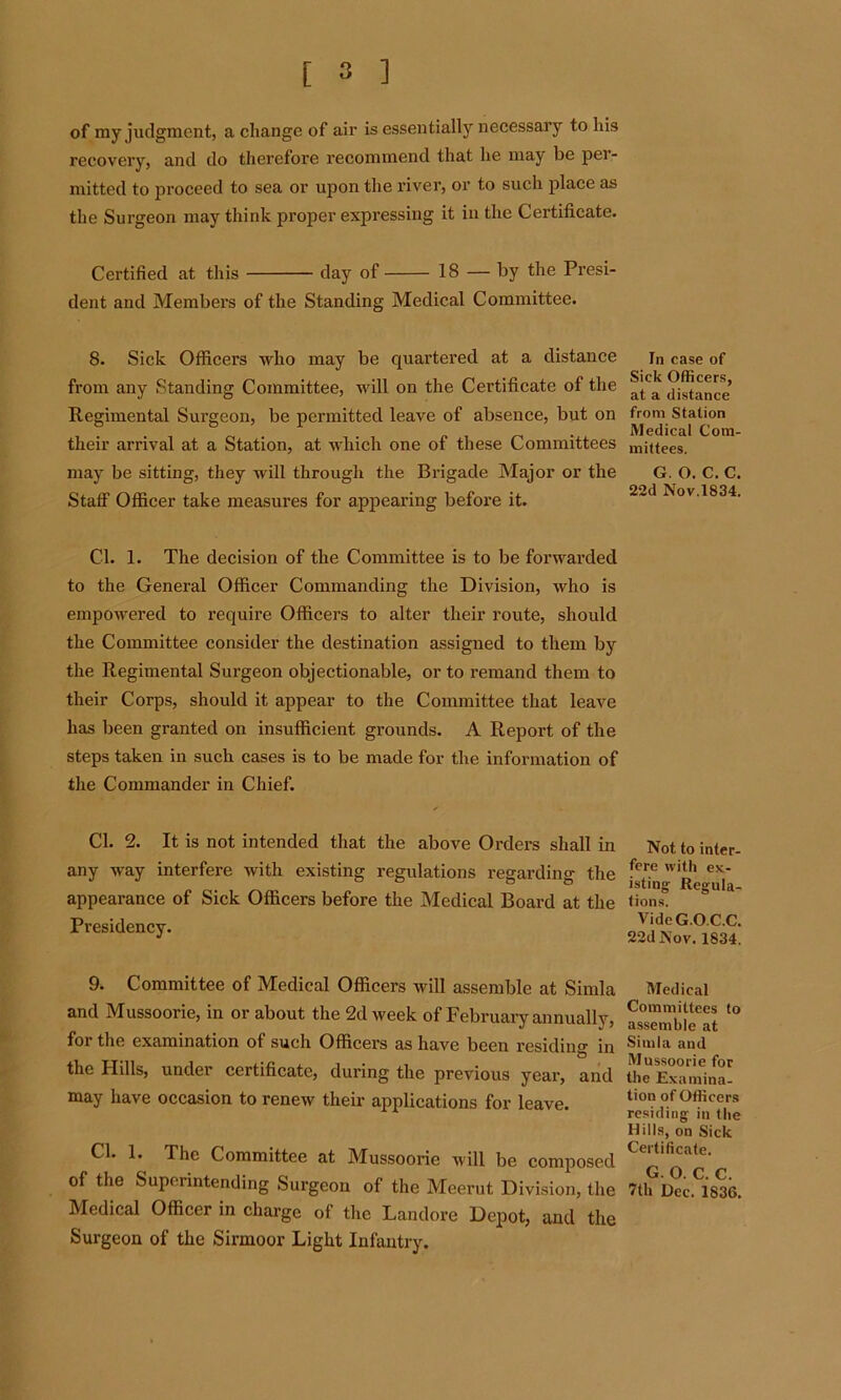 of my judgment, a change of air is essentially necessary to his recovery, and do therefore recommend that he may be per- mitted to proceed to sea or upon the river, or to such place as the Surgeon may think proper expressing it in the Certificate. Certified at this day of 18 — by the Presi- dent and Members of the Standing Medical Committee. 8. Sick Officers who may be quartered at a distance from any Standing Committee, will on the Certificate of the Regimental Surgeon, be permitted leave of absence, but on their arrival at a Station, at which one of these Committees may be sitting, they will through the Brigade Major or the Staff Officer take measures for appearing before it. Cl. 1. The decision of the Committee is to be forwarded to the General Officer Commanding the Division, who is empowered to require Officers to alter their route, should the Committee consider the destination assigned to them by the Regimental Surgeon objectionable, or to remand them to their Corps, should it appear to the Committee that leave has been granted on insufficient grounds. A Report of the steps taken in such cases is to be made for the information of the Commander in Chief. Cl. 2. It is not intended that the above Orders shall in any way interfere with existing regulations regarding the appearance of Sick Officers before the Medical Board at the Presidency. 9. Committee of Medical Officers will assemble at Simla and Mussoorie, in or about the 2d week of February annually, foi the examination of such Officers as have been residin0* in the Hills, under certificate, during the previous year, and may have occasion to renew their applications for leave. Cl. 1. The Committee at Mussoorie will be composed of the Superintending Surgeon of the Meerut Division, the Medical Officer in charge of the Landore Depot, and the Surgeon of the Sirmoor Light Infantry. In case of Sick Officers, at a distance from Station Medical Com- mittees. G. O. C. C. 22d Nov.1834. Not to inter- fere with ex- isting Regula- tions. VideG.O.C.C. 22d Nov. 1834. Medical Committees to assemble at Simla and Mussoorie for the Examina- tion of Officers residing in the Hills, on Sick Certificate. G. O. C. C. 7th Dec. 1836.