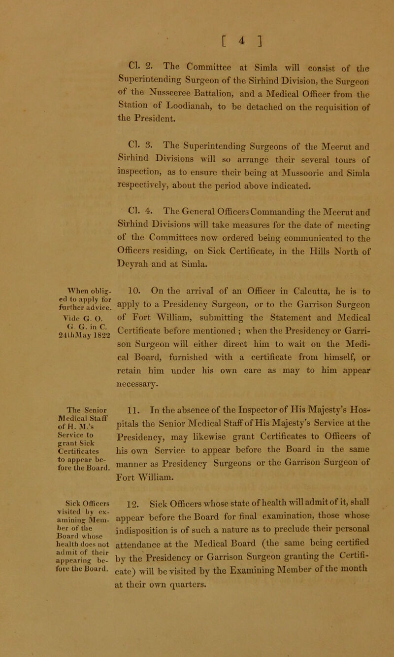 When oblig- ed to apply for further advice. Vide G. O. G G. in C. 24thMay 1822 The Senior Medical Staff of H. M.’s Service to grant Sick Certificates to appear be- fore the Board. Sick Officers risked by ex- amining Mem- ber of the Board whose health does not admit of their appearing be- fore the Board. Cl. 2. The Committee at Simla will consist of the Superintending Surgeon of the Sirhind Division, the Surgeon of the Nusseeree Battalion, and a Medical Officer from the Station of Loodianah, to be detached on the requisition of the President. Cl. 3. The Superintending Surgeons of the Meerut and Sirhind Divisions will so arrange their several tours of inspection, as to ensure their being at Mussoorie and Simla respectively, about the period above indicated. Cl. 4. The General Officers Commanding the Meerut and Sirhind Divisions will take measures for the date of meeting of the Committees now ordered being communicated to the Officers residing, on Sick Certificate, in the Hills North of Deyrah and at Simla. 10. On the arrival of an Officer in Calcutta, he is to apply to a Presidency Surgeon, or to the Garrison Surgeon of Fort William, submitting the Statement and Medical Certificate before mentioned ; when the Presidency or Garri- son Surgeon wall either direct him to wait on the Medi- cal Board, furnished with a certificate from himself, or retain him under his own care as may to him appear necessary. 11. In the absence of the Inspector of His Majesty’s Hos- pitals the Senior Medical Staff of His Majesty’s Service at the Presidency, may likewise grant Certificates to Officers of his own Service to appear before the Board in the same manner as Presidency Surgeons or the Garrison Surgeon of Fort William. 12. Sick Officers whose state of health will admit of it, shall appear before the Board for final examination, those whose indisposition is of such a nature as to preclude their personal attendance at the Medical Board (the same being certified by the Presidency or Garrison Surgeon granting the Certifi- cate) will be visited by the Examining Member of the month at their own quarters.