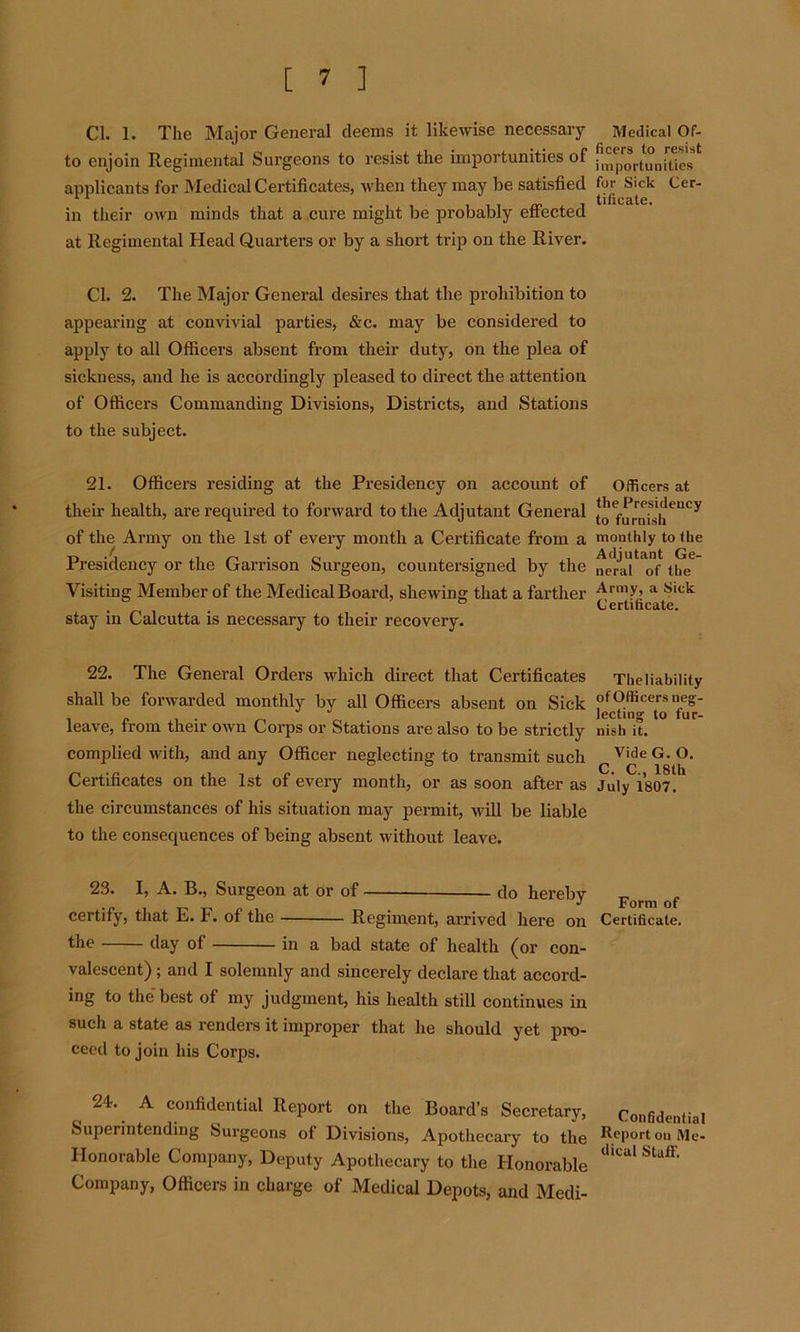 Cl. 1. The Major General deems it likewise necessary to enjoin Regimental Surgeons to resist the importunities of applicants for Medical Certificates, when they may be satisfied in their own minds that a cure might be probably effected at Regimental Head Quarters or by a short trip on the River. Cl. 2. The Major General desires that the prohibition to appearing at convivial parties, &c. may be considered to apply to all Officers absent from their duty, on the plea of sickness, and he is accordingly pleased to direct the attention of Officers Commanding Divisions, Districts, and Stations to the subject. 21. Officers residing at the Presidency on account of their health, are required to forward to the Adjutant General of the Army on the 1st of every month a Certificate from a Presidency or the Garrison Surgeon, countersigned by the Visiting Member of the Medical Board, shewing that a farther stay in Calcutta is necessary to their recovery. 22. The General Orders which direct that Certificates shall be forwarded monthly by all Officers absent on Sick leave, from their own Corps or Stations are also to be strictly complied with, and any Officer neglecting to transmit such Certificates on the 1st of every month, or as soon after as the circumstances of his situation may permit, will be liable to the consequences of being absent without leave. 23. I, A. B., Surgeon at or of do hereby certify, that E. F. of the Regiment, arrived here on the day of in a bad state of health (or con- valescent) ; and I solemnly and sincerely declare that accord- ing to the best of my judgment, his health still continues in such a state as renders it improper that he should yet pro- ceed to join his Corps. 24. A confidential Report on the Board’s Secretary, Superintending Surgeons of Divisions, Apothecary to the Honorable Company, Deputy Apothecary to the Honorable Company, Officers in charge of Medical Depots, and Medi- Medical Of- ficers to resist importunities for Sick Cer- tificate. Officers at the Presidency to furnish monthly to the Adjutant Ge- neral of the Army, a Sick Certificate. The liability of Officers neg- lecting to fur- nish it. Vide G. O. C. C., 18th July 1807. Form of Certificate. Confidential Report on Me- dical Staff.
